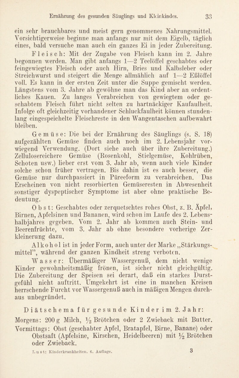 ein sehr brauchbares und meist gern genommenes Nahrungsmittel. Vorsichtigerweise beginne man anfangs nur mit dem Eigelb, täglich eines, bald versuche man auch ein ganzes Ei in jeder Zubereitung. Fleisch: Mit der Zugabe von Fleisch kann im 2. Jahre begonnen werden. Man gibt anfangs 1—2 Teelöffel geschabtes oder feingewiegtes Fleisch oder auch Hirn, Bries und Kalbsleber oder Streichwurst und steigert die Menge allmählich auf 1—2 Eßlöffel voll. Es kann in der ersten Zeit unter die Suppe gemischt werden. Längstens vom 3. Jahre ab gewöhne man das Kind aber an ordent¬ liches Kauen. Zu langes Verabreichen von gewiegtem oder ge¬ schabtem Fleisch führt nicht selten zu hartnäckiger Kaufaulheit. Infolge oft gleichzeitig vorhandener Schluckfaulheit können stunden¬ lang eingespeichelte Fleischreste in den Wangentaschen auf bewahrt bleiben. Gemüse: Die bei der Ernährung des Säuglings (s. S. 18) aufgezählten Gemüse finden auch noch im 2. Lebensjahr vor¬ wiegend Verwendung. (Dort siehe auch über ihre Zubereitung.) Zellulosereichere Gemüse (Rosenkohl, Stielgemüse, Kohlrüben, Schoten usw.) lieber erst vom 3. Jahr ab, wenn auch viele Kinder solche schon früher vertragen. Bis dahin ist es auch besser, die Gemüse nur durchpassiert in Püreeform zu verabreichen. Das Erscheinen von nicht resorbierten Gemüseresten in Abwesenheit sonstiger dyspeptischer Symptome ist aber ohne praktische Be¬ deutung. Obst: Geschabtes oder zerquetschtes rohes Obst, z. B. Äpfel, Birnen, Apfelsinen und Bananen, wird schon im Laufe des 2. Lebens¬ halbjahres gegeben. Vom 2. Jahr ab kommen auch Stein- und Beerenfrüchte, vom 3. Jahr ab ohne besondere vorherige Zer¬ kleinerung dazu. Alkohol ist in jeder Form, auch unter der Marke ,, Stärkungs¬ mittel”, während der ganzen Kindheit streng verboten. Wasser: Übermäßiger Wassergenuß, dem nicht wenige Kinder gewohnheitsmäßig frönen, ist sicher nicht gleichgültig. Die Zubereitung der Speisen sei derart, daß ein starkes Durst¬ gefühl nicht auftritt. Umgekehrt ist eine in manchen Kreisen herrschende Furcht vor Wassergenuß auch in mäßigen Mengen durch¬ aus unbegründet. Diätschema für gesunde Kinder im 2. Jahr: Morgens: 200 g Milch, y2 Brötchen oder 2 Zwieback mit Butter. Vormittags: Obst (geschabter Apfel, Bratapfel, Birne, Banane) oder Obstsaft (Apfelsine, Kirschen, Heidelbeeren) mit 1/2 Brötchen oder Zwieback. Lust: Kiuclerkrankheiten. 6. Auflage. 3