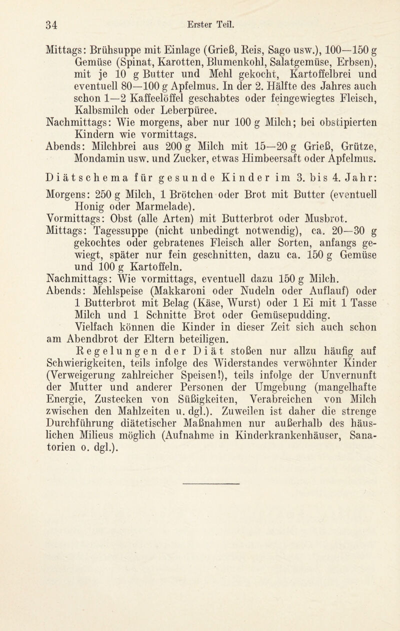Mittags: Brühsuppe mit Einlage (Grieß, Keis, Sago usw.), 100—150 g Gemüse (Spinat, Karotten, Blumenkohl, Salatgemüse, Erbsen), mit je 10 g Butter und Mehl gekocht, Kartoffelbrei und eventuell 80—100 g Apfelmus. In der 2. Hälfte des Jahres auch schon 1—2 Kaffeelöffel geschabtes oder feingewiegtes Fleisch, Kalbsmilch oder Leberpüree. Nachmittags: Wie morgens, aber nur 100 g Milch; bei obscipierten Kindern wie vormittags. Abends: Milchbrei aus 200 g Milch mit 15—20 g Grieß, Grütze, Mondamin usw. und Zucker, etwas Himbeersaft oder Apfelmus. Diätschema für gesunde Kinder im 3. bis 4. Jahr: Morgens: 250 g Milch, 1 Brötchen oder Brot mit Butter (eventuell Honig oder Marmelade). Vormittags: Obst (alle Arten) mit Butterbrot oder Musbrot. Mittags: Tagessuppe (nicht unbedingt notwendig), ca, 20—30 g gekochtes oder gebratenes Fleisch aller Sorten, anfangs ge¬ wiegt, später nur fein geschnitten, dazu ca. 150 g Gemüse und 100 g Kartoffeln. Nachmittags: Wie vormittags, eventuell dazu 150g Milch. Abends: Mehlspeise (Makkaroni oder Nudeln oder Auflauf) oder 1 Butterbrot mit Belag (Käse, Wurst) oder 1 Ei mit 1 Tasse Milch und 1 Schnitte Brot oder Gemüsepudding. Vielfach können die Kinder in dieser Zeit sich auch schon am Abendbrot der Eltern beteiligen. Kegelungen der Diät stoßen nur allzu häufig auf Schwierigkeiten, teils infolge des Widerstandes verwöhnter Kinder (Verweigerung zahlreicher Speisen!), teils infolge der Unvernunft der Mutter und anderer Personen der Umgebung (mangelhafte Energie, Zustecken von Süßigkeiten, Verabreichen von Milch zwischen den Mahlzeiten u. dgl.). Zuweilen ist daher die strenge Durchführung diätetischer Maßnahmen nur außerhalb des häus¬ lichen Milieus möglich (Aufnahme in Kinderkrankenhäuser, Sana¬ torien 0. dgl.).