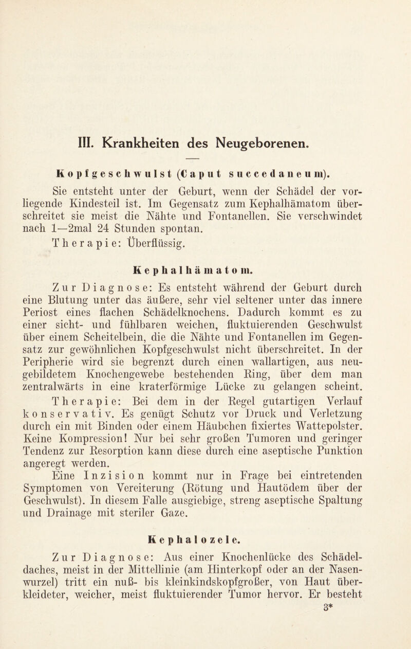 III. Krankheiten des Neugeborenen. Kopfgeschwulst (Caput succedaneii m). Sie entsteht unter der Geburt, wenn der Schädel der vor¬ liegende Kindesteil ist. Im Gegensatz zum Kephalhämatom über¬ schreitet sie meist die Nähte und Fontanellen. Sie verschwindet nach 1—2mal 24 Stunden spontan. Therapie: Überflüssig. Kephalhämatom. Zur Diagnose: Es entsteht während der Geburt durch eine Blutung unter das äußere, sehr viel seltener unter das innere Periost eines flachen Schädelknochens. Dadurch kommt es zu einer sicht- und fühlbaren weichen, fluktuierenden Geschwulst über einem Scheitelbein, die die Nähte und Fontanellen im Gegen¬ satz zur gewöhnlichen Kopfgeschwulst nicht überschreitet. In der Peripherie wird sie begrenzt durch einen wallartigen, aus neu¬ gebildetem Knochengewebe bestehenden King, über dem man zentralwärts in eine kraterförmige Lücke zu gelangen scheint. Therapie: Bei dem in der Kegel gutartigen Verlauf konservativ. Es genügt Schutz vor Druck und Verletzung durch ein mit Binden oder einem Häubchen fixiertes Wattepolster. Keine Kompression! Nur bei sehr großen Tumoren und geringer Tendenz zur Kesorption kann diese durch eine aseptische Punktion angeregt werden. Eine Inzision kommt nur in Frage bei eintretenden Symptomen von Vereiterung (Kötung und Hautödem über der Geschwulst). In diesem Falle ausgiebige, streng aseptische Spaltung und Drainage mit steriler Gaze. Kephalozele. Zur Diagnose: Aus einer Knochenlücke des Schädel¬ daches, meist in der Mittellinie (am Hinter köpf oder an der Nasen¬ wurzel) tritt ein nuß- bis kleinkindskopfgroßer, von Haut über- kleideter, weicher, meist fluktuierender Tumor hervor. Er besteht 3*