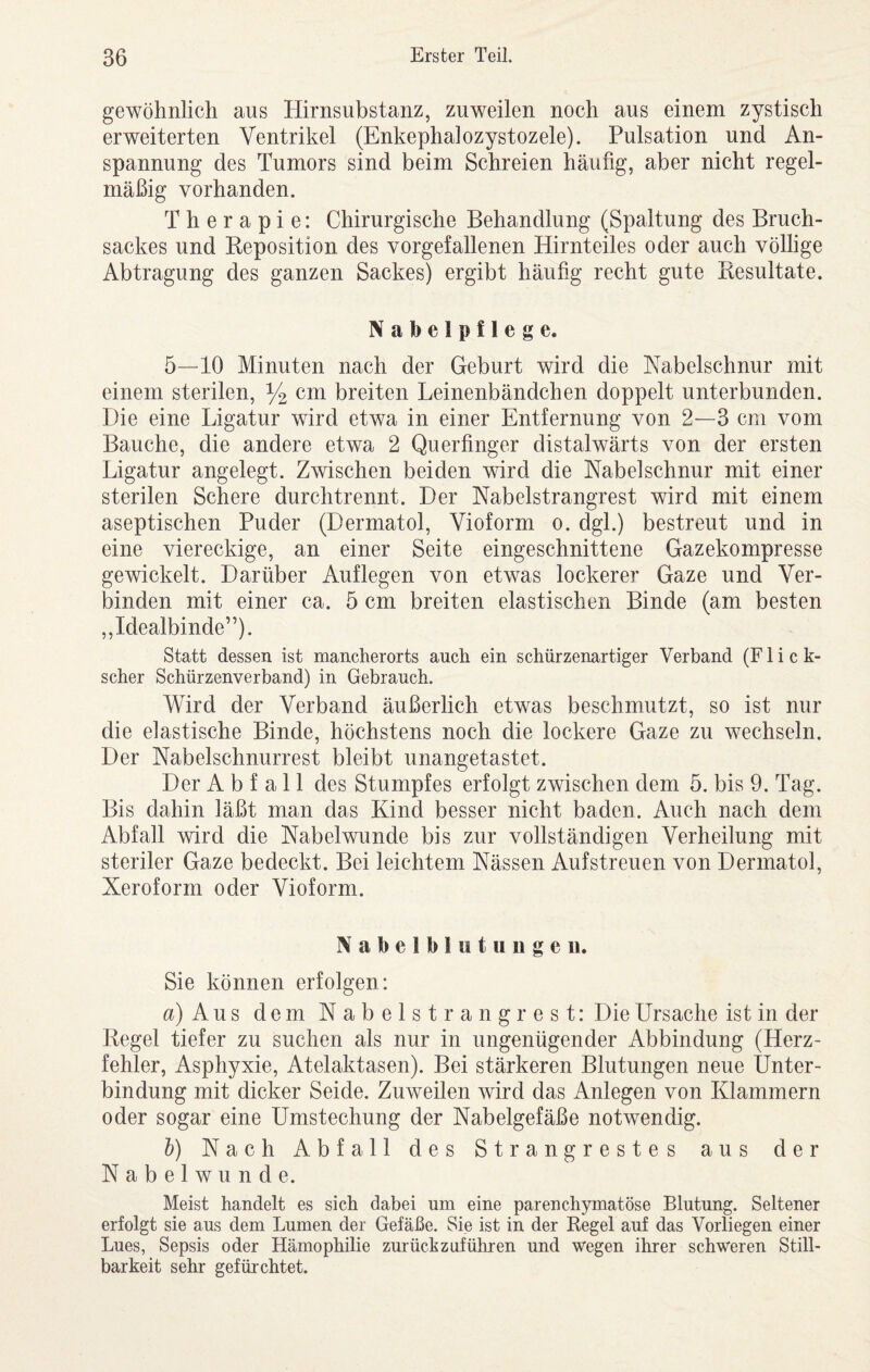 gewöhnlich aus Hirnsubstanz, zuweilen noch aus einem zystisch erweiterten Ventrikel (Enkephalozystozele). Pulsation und An¬ spannung des Tumors sind beim Schreien häufig, aber nicht regel¬ mäßig vorhanden. Therapie: Chirurgische Behandlung (Spaltung des Bruch¬ sackes und Beposition des vorgefallenen Hirnteiles oder auch völlige Abtragung des ganzen Sackes) ergibt häufig recht gute Resultate. Nabelpflege. 5—10 Minuten nach der Geburt wird die Nabelschnur mit einem sterilen, % breiten Leinenbändchen doppelt unterbunden. Die eine Ligatur wird etwa in einer Entfernung von 2—3 cm vom Bauche, die andere etwa 2 Querfinger distalwärts von der ersten Ligatur angelegt. Zwischen beiden wird die Nabelschnur mit einer sterilen Schere durchtrennt. Der Nabelstrangrest wird mit einem aseptischen Puder (Dermatol, Vioform o. dgl.) bestreut und in eine viereckige, an einer Seite eingeschnittene Gazekompresse gewickelt. Darüber Auflegen von etwas lockerer Gaze und Ver¬ binden mit einer ca. 5 cm breiten elastischen Binde (am besten ,,Idealbinde”). Statt dessen ist mancherorts auch ein schürzenartiger Verband (Flick- scher Schürzenverband) in Gebrauch, V\^ird der Verband äußerlich etwas beschmutzt, so ist nur die elastische Binde, höchstens noch die lockere Gaze zu wechseln. Der Nabelschnurrest bleibt unangetastet. Der Abfall des Stumpfes erfolgt zwischen dem 5. bis 9. Tag. Bis dahin läßt man das Kind besser nicht baden. Auch nach dem Abfall wird die Nabelwunde bis zur vollständigen Verheilung mit steriler Gaze bedeckt. Bei leichtem Nässen Aufstreuen von Dermatol, Xeroform oder Vioform. Nabelblutuugeii. Sie können erfolgen: a)Aus dem Nabelstrangrest: Die Ursache ist in der Regel tiefer zu suchen als nur in ungenügender Abbindung (Herz¬ fehler, Asphyxie, Atelaktasen). Bei stärkeren Blutungen neue Unter¬ bindung mit dicker Seide. Zuweilen wird das Anlegen von Klammern oder sogar eine Umstechung der Nabelgefäße notwendig. h) Nach Abfall des Strangrestes aus der Nabelwunde. Meist handelt es sich dabei um eine parenchymatöse Blutung. Seltener erfolgt sie aus dem Lumen der Gefäße. Sie ist in der Regel auf das Vorliegen einer Lues, Sepsis oder Hämophilie zurückzuführen und wegen ihrer schweren Still- barkeit sehr gefürchtet.