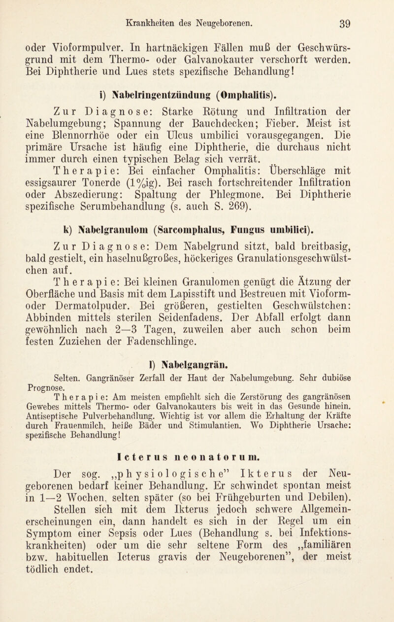 oder Vioformpulver. In hartnäckigen Fällen muß der Geschwürs¬ grund mit dem Thermo- oder Galvanokauter verschorft werden. Bei Diphtherie und Lues stets spezifische Behandlung! i) Nabelringentzündung (Omphalitis). Zur Diagnose: Starke Eötung und Infiltration der Nabelumgebung; Spannung der Bauch decken; Fieber. Meist ist eine Blennorrhoe oder ein Ulcus umbilici vorausgegangen. Die primäre Ursache ist häufig eine Diphtherie, die durchaus nicht immer durch einen typischen Belag sich verrät. Therapie: Bei einfacher Omphalitis: Überschläge mit essigsaurer Tonerde (l%ig). Bei rasch fortschreitender Infiltration oder Abszedierung: Spaltung der Phlegmone. Bei Diphtherie spezifische Serumbehandlung (s. auch S. 269). k) Nabelgranulom (Sarcomphalus, Fungus umbilici). Zur Diagnose: Dem Nabelgrund sitzt, bald breitbasig, bald gestielt, ein haselnußgroßes, höckeriges Granulationsgeschwülst- chen auf. Therapie: Bei kleinen Granulomen genügt die Ätzung der Oberfläche und Basis mit dem Lapisstift und Bestreuen mit Vioform- oder Dermatolpuder. Bei größeren, gestielten Geschwülstchen: Abbinden mittels sterilen Seidenfadens. Der Abfall erfolgt dann gewöhnlich nach 2—3 Tagen, zuweilen aber auch schon beim festen Zuziehen der Fadenschlinge. 1) Nabelgangrän. Selten. Gangränöser Zerfall der Haut der Nabelumgebung. Sehr dubiöse Prognose. Therapie: Am meisten empfiehlt sich die Zerstörung des gangränösen Gewebes mittels Thermo- oder Galvanokauters bis weit in das Gesunde hinein. Antiseptische Pulverbehandlung. Wichtig ist vor allem die Erhaltung der Kräfte durch Frauenmilch, heiße Bäder und Stimulantien. Wo Diphtherie Ursache: spezifische Behandlung! Icterus neonatorum. Der sog. ,,physiologische” Ikterus der Neu¬ geborenen bedarf keiner Behandlung. Er schwindet spontan meist in 1—2 Wochen, selten später (so bei Frühgeburten und Debilen). Stellen sich mit dem Ikterus jedoch schwere Allgemein¬ erscheinungen ein, dann handelt es sich in der Regel um ein Symptom einer Sepsis oder Lues (Behandlung s. bei Infektions¬ krankheiten) oder um die sehr seltene Form des ,,familiären bzw. habituellen Icterus gravis der Neugeborenen”, der meist tödlich endet.