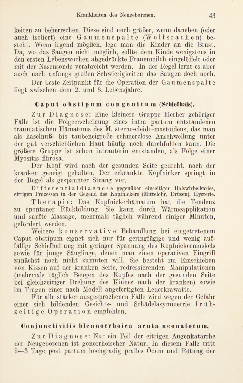 keiten zu beherrschen. Diese sind noch größer, wenn daneben (oder auch isoliert) eine Gaumenspalte (W olfsrachen) be¬ steht. Wenn irgend möglich, lege man die Kinder an die Brust. Da, wo das Saugen nicht möglich, sollte dem Kinde wenigstens in den ersten Lebenswochen abgedrückte Frauenmilch eingelöffelt oder mit der Nasensonde verabreicht werden. In der Kegel lernt es aber auch nach anfangs großen Schwierigkeiten das Saugen doch noch. Der beste Zeitpunkt für die Operation der Gaumenspalte liegt zwischen dem 2. und 3. Lebensjahre. Caput obstipum coDgenitum (Schiefhals). Zur Diagnose; Eine kleinere Gruppe hierher gehöriger Fälle ist die Folgeerscheinung eines intra partum entstandenen traumatischen Hämatoms des M. sterno-cleido-mastoideus, das man als haselnuß- bis taubeneigroße schmerzlose Anschwellung unter der gut verschieblichen Haut häufig noch durchfühlen kann. Die größere Gruppe ist schon intrauterin entstanden, als Folge einer Myositis fibrosa. Der Kopf wird nach der gesunden Seite gedreht, nach der kranken geneigt gehalten. Der erkrankte Kopfnicker springt in der Regel als gespannter Strang vor. Differentialdiagnose gegenüber einseitiger Halswirbelkaries, eitrigen Prozessen in der Gegend des Kopfnickers (Mittelohr, Drüsen), Hysterie. Therapie: Das Kopfnickerhämatom hat die Tendenz zu spontaner Rückbildung. Sie kann durch Wärmeapplikation und sanfte Massage, mehrmals täglich während einiger Minuten, gefördert werden. Weitere konservative Behandlung bei eingetretenem Caput obstipum eignet sich nur für geringfügige und wenig auf¬ fällige Schiefhaltung mit geringer Spannung des Kopfnickermuskels sowie für junge Säuglinge, denen man einen operativen Eingriff zunächst noch nicht zumuten will. Sie besteht im Einschieben von Kissen auf der kranken Seite, redressierenden Manipulationen (mehrmals täglich Beugen des Kopfes nach der gesunden Seite bei gleichzeitiger Drehung des Kinnes nach der kranken) sowie im Tragen einer nach Modell angefertigten Lederkrawatte. Für alle stärker ausgesprochenen Fälle wird wegen der Gefahr einer sich bildenden Gesichts- und Schädelasymmetrie früh¬ zeitige Operation empfohlen. Conjunctivitis blennorrlioica acuta neonatorum. Zur Diagnose: Nur ein Teil der eitrigen Augenkatarrhe der Neugeborenen ist gonorrhoischer Natur. In diesem Falle tritt 2—3 Tage post partum hochgradig pralles Ödem und Rötung der