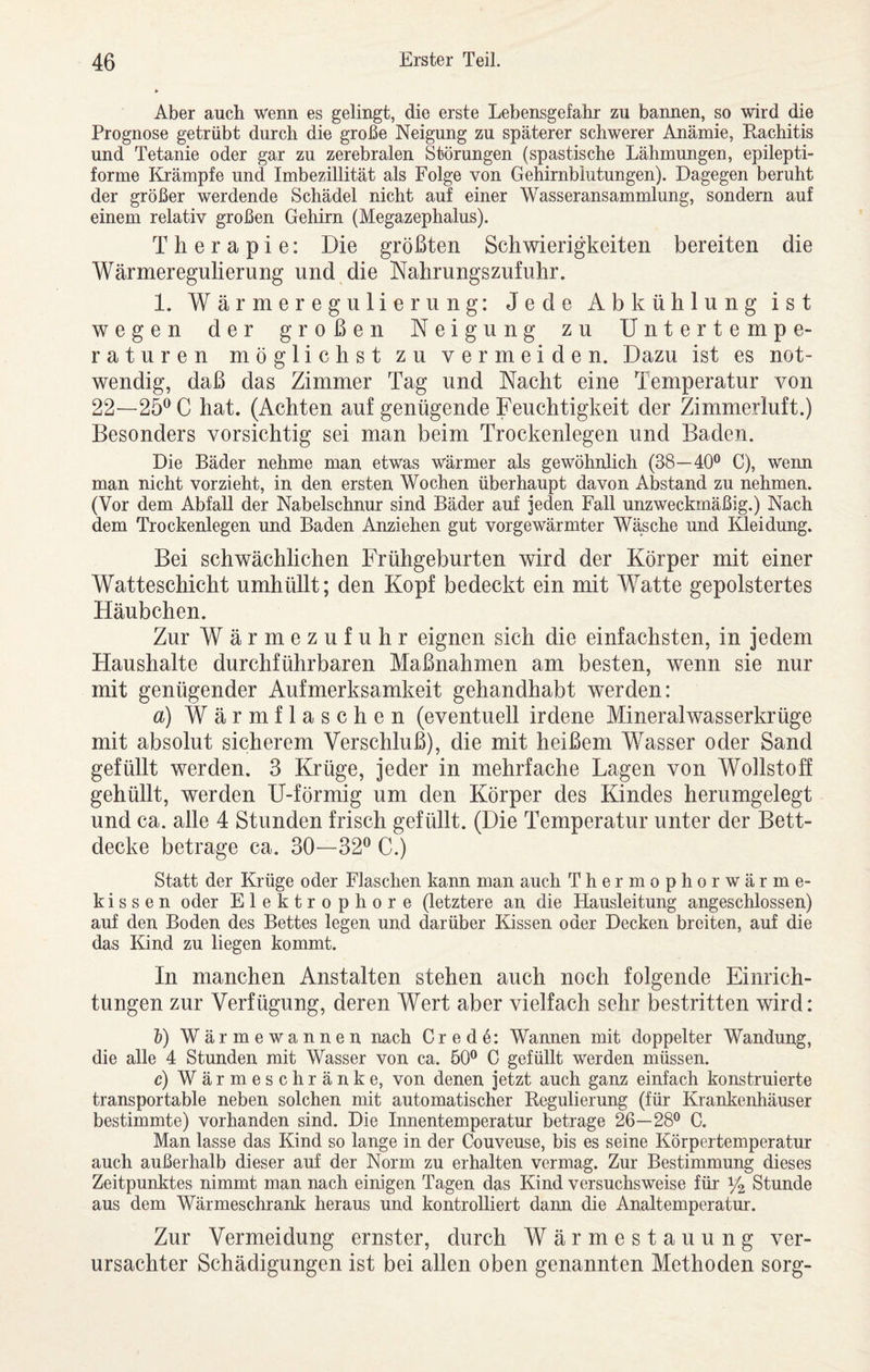Aber auch wenn es gelingt, die erste Lebensgefahr zu bannen, so wird die Prognose getrübt durch die große Neigung zu späterer schwerer Anämie, Rachitis und Tetanie oder gar zu zerebralen Störungen (spastische Lähmungen, epilepti- forme Krämpfe und Imbezillität als Folge von Gehirnblutungen). Dagegen beruht der größer werdende Schädel nicht auf einer Wasseransammlung, sondern auf einem relativ großen Gehirn (Megazephalus). Therapie: Die größten Schwierigkeiten bereiten die Wärmeregulierung und die Nahrungszufuhr. 1. Wärmeregulierung: Jede Abkühlung ist wegen der großen Neigung zu Untertempe¬ raturen möglichst zu vermeiden. Dazu ist es not¬ wendig, daß das Zimmer Tag und Nacht eine Temperatur von 22—25^ C hat. (Achten auf genügende Feuchtigkeit der Zimmerluft.) Besonders vorsichtig sei man beim Trockenlegen und Baden. Die Bäder nehme man etwas wärmer als gewöhnlich (38—40® C), wenn man nicht vorzieht, in den ersten Wochen überhaupt davon Abstand zu nehmen. (Vor dem Abfall der Nabelschnur sind Bäder auf jeden Fall unzweckmäßig.) Nach dem Trockenlegen und Baden Anziehen gut vorgewärmter Wäsche und Kleidung. Bei schwächlichen Frühgeburten wird der Körper mit einer Watteschicht umhüllt; den Kopf bedeckt ein mit Watte gepolstertes Häubchen. Zur Wärmezufuhr eignen sich die einfachsten, in jedem Haushalte durchführbaren Maßnahmen am besten, wenn sie nur mit genügender Aufmerksamkeit gehandhabt werden: a) Wärmflaschen (eventuell irdene Mineralwasserkrüge mit absolut sicherem Verschluß), die mit heißem Wasser oder Sand gefüllt werden. 3 Krüge, jeder in mehrfache Lagen von Wollstoff gehüllt, werden U-förmig um den Körper des Kindes herumgelegt und ca. alle 4 Stunden frisch gefüllt. (Die Temperatur unter der Bett¬ decke betrage ca. 30—32® C.) Statt der Krüge oder Flaschen kann man auch Thermophorwärme¬ kissen oder Elektrophore (letztere an die Hausleitung angeschlossen) auf den Boden des Bettes legen und darüber Kissen oder Decken breiten, auf die das Kind zu liegen kommt. In manchen Anstalten stehen auch noch folgende Einrich¬ tungen zur Verfügung, deren Wert aber vielfach sehr bestritten wird: V) Wärmewannen nach Cred4: Wannen mit doppelter Wandung, die alle 4 Stunden mit Wasser von ca. 50® C gefüllt werden müssen. c) Wärmeschränke, von denen jetzt auch ganz einfach konstruierte transportable neben solchen mit automatischer Regulierung (für Krankenhäuser bestimmte) vorhanden sind. Die Innentemperatur betrage 26—28® C. Man lasse das Kind so lange in der Couveuse, bis es seine Körpertemperatur auch außerhalb dieser auf der Norm zu erhalten vermag. Zur Bestimmung dieses Zeitpunktes nimmt man nach einigen Tagen das Kind versuchsweise für Y2. Stunde aus dem Wärmeschrank heraus und kontrolliert dann die Analtemperatur. Zur Vermeidung ernster, durch Wärmestauung ver¬ ursachter Schädigungen ist bei allen oben genannten Methoden sorg-