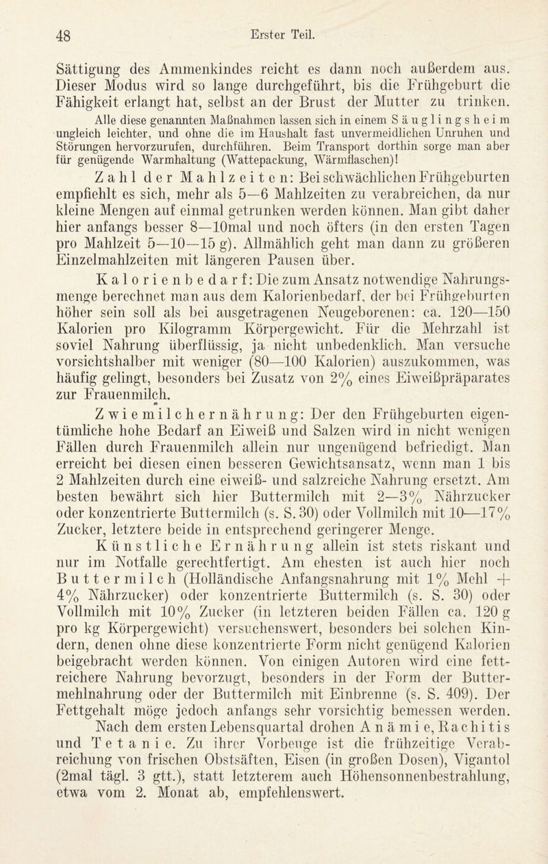 Sättigung des Ammenkindes reicht es dann noch außerdem aus. Dieser Modus wird so lange durchgeführt, bis die Frühgeburt die Fähigkeit erlangt hat, selbst an der Brust der Mutter zu trinken. Alle diese genannten Maßnahmen lassen sich in einem Säuglingsheim ungleich leichter, und ohne die im Haushalt fast unvermeidlichen Unruhen und Störungen hervorzurufen, durchführen. Beim Transport dorthin sorge man aber für genügende Warmhaltung (Wattepackung, Wärmflaschen)! Zahl der Mahlzeiten: Bei schwächlichen Frühgeburten empfiehlt es sich, mehr als 5—6 Mahlzeiten zu verabreichen, da nur kleine Mengen auf einmal getrunken werden können. Man gibt daher hier anfangs besser 8—lOmal und noch öfters (in den ersten Tagen pro Mahlzeit 5—10—15 g). Allmählich geht man dann zu größeren Einzelmahlzeiten mit längeren Pausen über. Kalorienbedarf: Die zum Ansatz notwendige Nahrungs¬ menge berechnet man aus dem Kalorienbedarf, der bei Frühgreburten höher sein soll als bei ausgetragenen Neugeborenen: ca. 120—150 Kalorien pro Kilogramm Körpergewicht. Für die Mehrzahl ist soviel Nahrung überflüssig, ja nicht unbedenklich. Man versuche vorsichtshalber mit weniger (80—100 Kalorien) auszukommen, was häufig gelingt, besonders bei Zusatz von 2% eines Eiweißpräparates zur Frauenmilch. Zwiemilchernährung: Der den Frühgeburten eigen¬ tümliche hohe Bedarf an Eiweiß und Salzen wird in nicht wenigen Fällen durch Frauenmilch allein nur ungenügend befriedigt. Man erreicht bei diesen einen besseren Gewichtsansatz, wenn man 1 bis 2 Mahlzeiten durch eine eiweiß- und salzreiche Nahrung ersetzt. Am besten bewährt sich hier Buttermilch mit 2—3% Nährzucker oder konzentrierte Buttermilch (s. S. 30) oder Vollmilch mit 10—17% Zucker, letztere beide in entsprechend geringerer Menge. Künstliche Ernährung allein ist stets riskant und nur im Notfälle gerechtfertigt. Am ehesten ist auch hier noch Buttermilch (Holländische Anfangsnahrung mit 1 % Mehl + 4% Nährzucker) oder konzentrierte Buttermilch (s. S. 30) oder Vollmilch mit 10% Zucker (in letzteren beiden Fällen ca. 120 g pro kg Körpergewicht) versiichenswert, besonders bei solchen Kin¬ dern, denen ohne diese konzentrierte Form nicht genügend Kalorien beigebracht werden können. Von einigen Autoren wird eine fett¬ reichere Nahrung bevorzugt, besonders in der Form der Butter¬ mehlnahrung oder der Buttermilch mit Einbrenne (s. S. 409). Der Fettgehalt möge jedoch anfangs sehr vorsichtig bemessen werden. Nach dem ersten Lebensquartal drohen Anämie,Kachitis und Tetanie. Zu ihrer Vorbeuge ist die frühzeitige Verab¬ reichung von frischen Obstsäften, Eisen (in großen Dosen), Vigantol (2mal tägl. 3 gtt.), statt letzterem auch Höhensonnenbestrahlung, etwa vom 2. Monat ab, empfehlenswert.