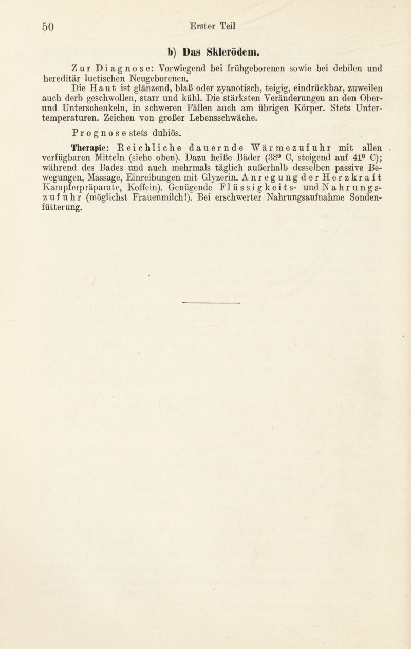b) Das Skierödem, Zur Diagnose; Vorwiegend bei frühgeborenen sowie bei debilen und hereditär luetischen Neugeborenen. Die Haut ist glänzend, blaß oder zyanotisch, teigig, eindrückbar, zuweilen auch derb geschwollen, starr und kühl. Die stärksten Veränderungen an den Ober¬ und Unterschenkeln, in schweren Fällen auch am übrigen Körper. Stets Unter¬ temperaturen. Zeichen von großer Lebensschwäche. Prognose stets dubiös. Therapie: Reichliche dauernde Wärmezufuhr mit allen verfügbaren Mitteln (siehe oben). Dazu heiße Bäder (38® C, steigend auf 41® C); während des Bades und auch mehrmals täglich außerhalb desselben passive Be¬ wegungen, Massage, Einreibungen mit Glyzerin. Anregungder Herzkraft Kampferpräparate, Koffein). Genügende Flüssigkeits- und Nahrungs¬ zufuhr (möglichst Frauenmilch!). Bei erschwerter Nahrungsaufnahme Sonden¬ fütterung.