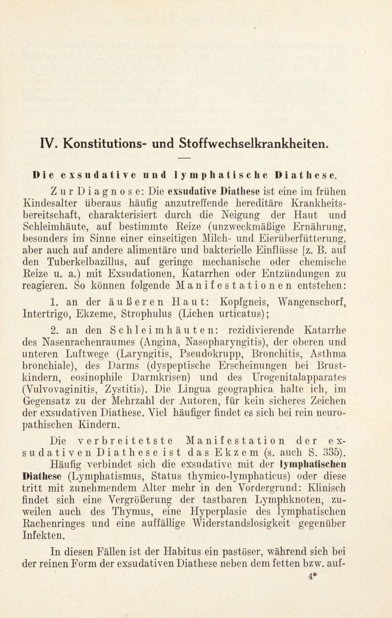 IV. Konstitutions- und Stoffwechselkrankheiten. Die exsudative und lymphatische Diät h es e. ZurDiagnose: Die exsudative Diatliese ist eine im frühen Kindesalter überaus häufig anzutreffende hereditäre Krankheits¬ bereitschaft, charakterisiert durch die Neigung der Haut und Schleimhäute, auf bestimmte Keize (unzweckmäßige Ernährung, besonders im Sinne einer einseitigen Milch- und Eierüberfütterung, aber auch auf andere alimentäre und bakterielle Einflüsse [z. B. auf den Tuberkelbazillus, auf geringe mechanische oder chemische Keize u. a.) mit Exsudationen, Katarrhen oder Entzündungen zu reagieren. So können folgende Manifestationen entstehen: 1. an der äußeren Haut: Kopfgneis, Wangenschorf, Intertrigo, Ekzeme, Strophulus (Lichen urticatus); 2. an den Schleimhäuten: rezidivierende Katarrhe des Nasenrachenraumes (Angina, Nasopharyngitis), der oberen und unteren Luftwege (Laryngitis, Pseudokrupp, Bronchitis, Asthma bronchiale), des Darms (dyspeptische Erscheinungen bei Brust¬ kindern, eosinophile Darmkrisen) und des Urogenitalapparates (Vulvovaginitis, Zystitis). Die Lingua geographica halte ich, im Gegensatz zu der Mehrzahl der Autoren, für kein sicheres Zeichen der exsudativen Diathese. Viel häufiger findet es sich bei rein neuro- pathischen Kindern. Die verbreitetste Manifestation der ex¬ sudativen Diathese ist das Ekzem (s. auch S. 335). Häufig verbindet sich die exsudative mit der lymphatischen Diathese (Lymphatismus, Status thymico-lymphaticus) oder diese tritt mit zunehmendem Alter mehr in den Vordergrund: Klinisch findet sich eine Vergrößerung der tastbaren Lymphknoten, zu¬ weilen auch des Thymus, eine Hyperplasie des lymphatischen Kachenringes und eine auffällige Widerstandslosigkeit gegenüber Infekten. In diesen Fällen ist der Habitus ein pastöser, während sich bei der reinen Form der exsudativen Diathese neben dem fetten bzw. auf- 4*