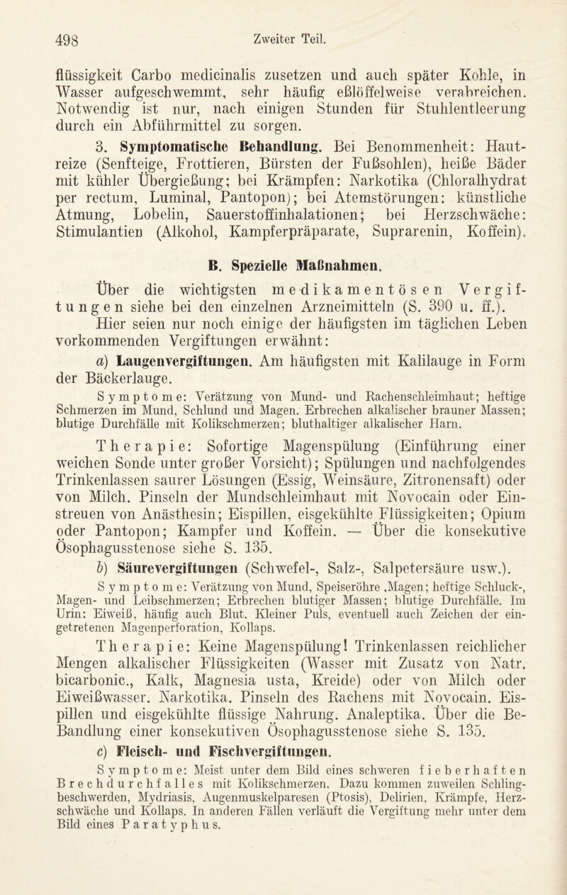 flüssigkeit Carbo medicinalis zusetzen und auch später Kohle, in Wasser aufgeschwemmt, sehr häufig eßlöffelweise verabreichen. Notwendig ist nur, nach einigen Stunden für Stuhlentleerung durch ein Abführmittel zu sorgen. 3. Symptomatische Behandlung. Bei Benommenheit: Haut¬ reize (Senfteige, Frottieren, Bürsten der Fußsohlen), heiße Bäder mit kühler Übergießung; bei Krämpfen: Narkotika (Chloralhydrat per rectum, Luminal, Pantopon); bei Atemstörungen: künstliche Atmung, Lobelin, Sauerstoffinhalationen; bei Herzschwäche: Stimulantien (Alkohol, Kampferpräparate, Suprarenin, Koffein). B. Spezielle Maßnahmen. Über die wichtigsten medikamentösen Vergif¬ tungen siehe bei den einzelnen Arzneimitteln (S. 390 u. ff.). Hier seien nur noch einige der häufigsten im täglichen Leben vorkommenden Vergiftungen erwähnt: a) Laugenvergiftungen. Am häufigsten mit Kalilauge in Form der Bäckerlauge. Symptome: Verätzung von Mund- und Rachensclileimliaut; heftige Schmerzen im Mund, Schlund und Magen. Erbrechen alkalischer brauner Massen; blutige Durchfälle mit Kohkschmerzen; bluthaltiger alkalischer Harn. Therapie: Sofortige Magenspülung (Einführung einer weichen Sonde unter großer Vorsicht); Spülungen und nachfolgendes Trinkenlassen saurer Lösungen (Essig, Weinsäure, Zitronensaft) oder von Milch. Pinseln der Mundschleimhaut mit Novocain oder Ein¬ streuen von Anästhesin; Eispillen, eisgekühlte Flüssigkeiten; Opium oder Pantopon; Kampfer und Koffein. — Über die konsekutive Ösophagusstenose siehe S. 135. l) Säure Vergiftungen (Schwefel-, Salz-, Salpetersäure usw.). Symptome: Verätzung von Mund, Speiseröhre .Magen; heftige Schluck-, Magen- und Leibschmerzen; Erbrechen blutiger Massen; blutige Durchfälle. Im Urin: Eiweiß, häufig auch Blut. Kleiner Puls, eventuell auch Zeichen der ein¬ getretenen Magenperforation, Kollaps. Therapie: Keine Magenspülung! Trinkenlassen reichlicher Mengen alkalischer Flüssigkeiten (Wasser mit Zusatz von Natr. bicarbonic., Kalk, Magnesia usta, Kreide) oder von Milch oder Eiweißwasser. Narkotika. Pinseln des Kachens mit Novocain. Eis¬ pillen und eisgekühlte flüssige Nahrung. Analeptika. Über die Be- Bandlung einer konsekutiven Ösophagusstenose siehe S. 135. c) Fleisch- und Fischvergiftungen. Symptome: Meist unter dem Bild eines schweren fieberhaften Brechdurchfalles mit Kolikschmerzen. Dazu kommen zuweilen Schling¬ beschwerden, Mydriasis, Augenmuskelparesen (Ptosis), Delirien, Krämpfe, Herz¬ schwäche und Kollaps. In anderen Fällen verläuft die Vergiftung mehr unter dem Bild eines Paratyphus.