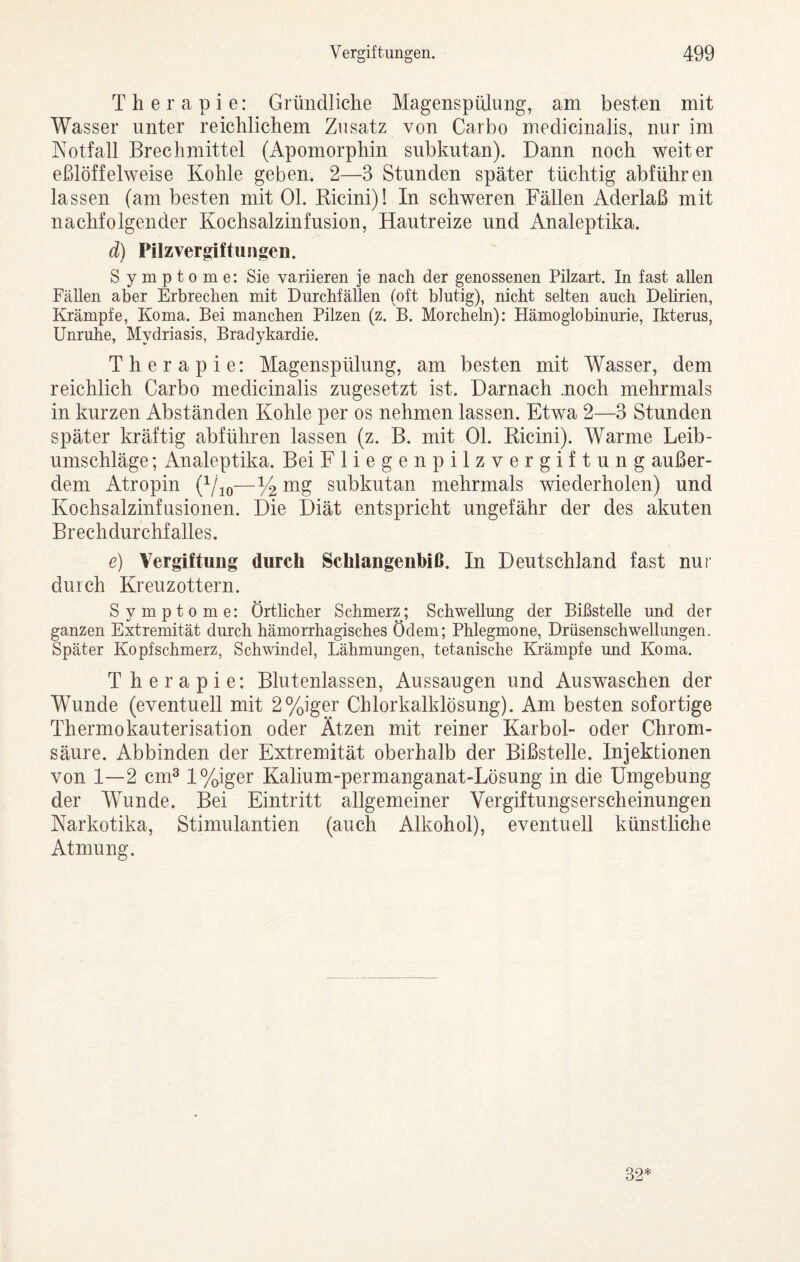 Therapie: Gründliche Magenspülung, am besten mit Wasser unter reichlichem Zusatz von Carbo medicinalis, nur im Kotfall Brechmittel (Apomorphin subkutan). Dann noch weiter eßlöffelweise Kohle geben. 2—3 Stunden später tüchtig abführen lassen (am besten mit Ol. Ricini)! In schweren Fällen Aderlaß mit nachfolgender Kochsalzinfusion, Hautreize und Analeptika. d) Pilzvergiftungen. Symptome: Sie variieren je nach der genossenen Püzart. In fast allen Fällen aber Erbrechen mit Durchfällen (oft blutig), nicht selten auch Delirien, Krämpfe, Koma. Bei manchen Pilzen (z. B. Morcheln): Hämoglobinurie, Ikterus, Unruhe, Mydriasis, Bradykardie. Therapie: Magenspülung, am besten mit Wasser, dem reichlich Carbo medicinalis zugesetzt ist. Darnach .noch mehrmals in kurzen Abständen Kohle per os nehmen lassen. Etwa 2—3 Stunden später kräftig abführen lassen (z. B. mit Ol. Ricini). Warme Leib¬ umschläge ; Analeptika. Bei Fliegenpilzvergiftung außer¬ dem Atropin (Vio“%i^g subkutan mehrmals wiederholen) und Kochsalzinfusionen. Die Diät entspricht ungefähr der des akuten Brechdurchfalles. e) Vergiftung durch Schlangenbiß. In Deutschland fast nur durch Kreuzottern. Symptome: Örtlicher Schmerz; Schwellung der Bißstelle und der ganzen Extremität durch hämorrhagisches Ödem; Phlegmone, Drüsenschwellungen. Später Kopfschmerz, Schwindel, Lähmungen, tetanische Krämpfe und Koma. Therapie: Blutenlassen, Aussaugen und Auswaschen der Wunde (eventuell mit 2%iger Chlorkalklösung). Am besten sofortige Thermokauterisation oder Ätzen mit reiner Karbol- oder Chrom¬ säure. Abbinden der Extremität oberhalb der Bißstelle. Injektionen von 1—2 cm^ l%iger Kalium-permanganat-Lösung in die Umgebung der Wunde. Bei Eintritt allgemeiner Vergiftungserscheinungen Narkotika, Stimulantien (auch Alkohol), eventuell künstliche Atmung. 32*