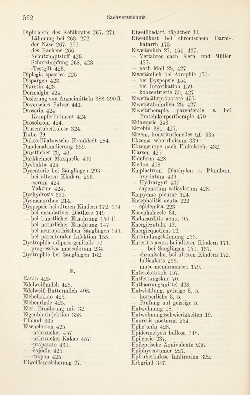 Diphtherie des Kehlkopfes 267, 271- — Lähmung bei 268. 272. — der Nase 267, 270. — des Rachens 266. — Schutzimpfstoff 423. — Schutzimpfung 268, 423. -Testgift 423. Diplegia spastica 225. Dispargen 423. Diuretin 423. Dormalgin 424. Dosierung von Arzneimitteln 388, 390 ff. Doversches Pulver 441. Droserin 424. — Kampferliniment 424. Drosobrom 424. Drüsentuberkulose 324. Dubo 29. Dukes-Filatowsche Krankheit 284. Duodenalsondierung 359. Durstfieber 29, 40. Dürkheimer Maxquelle 400. Dysbakta 424. Dysenterie bei Säuglingen 293 — bei älteren Kindern 296. — -serum 424. — Vakzine 424. Dyshydrosis 351- Dysmenorrhoe 214. Dyspepsie bei älteren Kindern 172, 174 — bei exsudativer Diathese 149- — bei künstlicher Ernährung 150 ff. — bei natürlicher Ernährung 147. — bei neuropathischen Säuglingen 149. — bei parenteraler Inlektion 155. Dystrophia adiposo-genitalis 70 — progressiva musculorum 234. Dystrophie bei Säuglingen 162. E. Eatan 425- Edelweißmilch 425. Edelweiß-Buttermilch 408. Eichelkakao 425. Eichenrinde 425. Eier, Ernährung mit 32. Eigenblutinjektion 358. Einlauf 365- Eisenelarson 425. — -nährzucker 457. — -nährzucker-Kakao 457. — -präparate 430. — -sajodin 425. — -tropon 425. Eiweißanreicherung 27. Eiweißbedarf, täglicher 30. Eiweißkost bei chronischem Darm-. katarrh 173. Eiweißmilch 27, 154, 425. — Verfahren nach Kern und Müller 427. — nach Moll 28, 427. Eiweißmilch bei Atrophie 170. — bei Dyspepsie 154 — bei Intoxikation 159. — konzentrierte 30, 427. Eiweißnährpräparate 457. Eiweißrahmmilch 28, 427. Eiweißtherapie, parenterale, s. bei Proteinkörpertherapie 470. Eklampsie 243 Ektebin 381, 427. Ekzem, konstitutionelles 335 Ekzema seborrhoicum 339. Ekzemsuppe nach Finkelscein 432. Elarson 427. Eldoform 428. Eledon 408. Emplastrum Diachylon s. Plumbum oxydatum 469. — Hydrargyri 437. — saponatum salicylatum 428. Empyema pleurae 124. Encephalitis acuta 222. — epidemica 223- Encephalocele 34. Endocarditis acuta 95. Energiezufuhr 12. Energiequotient 12. Entbindungslähmung 233. Enteritis acuta bei älteren Kindern 171. — — bei Säuglingen 150, 157. — chronische, bei älteren Kindern 172. — follicularis 293. — muco-membranacea 179. Enterokatarrh 157. Entfettungskur 70. Enthaarungsmittel 428. Entwicklung, geistige 3, 5. — körperliche 3, 5. — Prüfung auf geistige 5. Entwöhnung 18. Entwöhnungsschwierigkeiten 19. Enuresis nocturna 254. Ephetonin 428. Epidermolysis bullosa 348. Epilepsie 237. Epileptische Äquivalente 238. Epiphysentumor 227. Epituberkulöse Infiltration 322. Erbgrind 347.