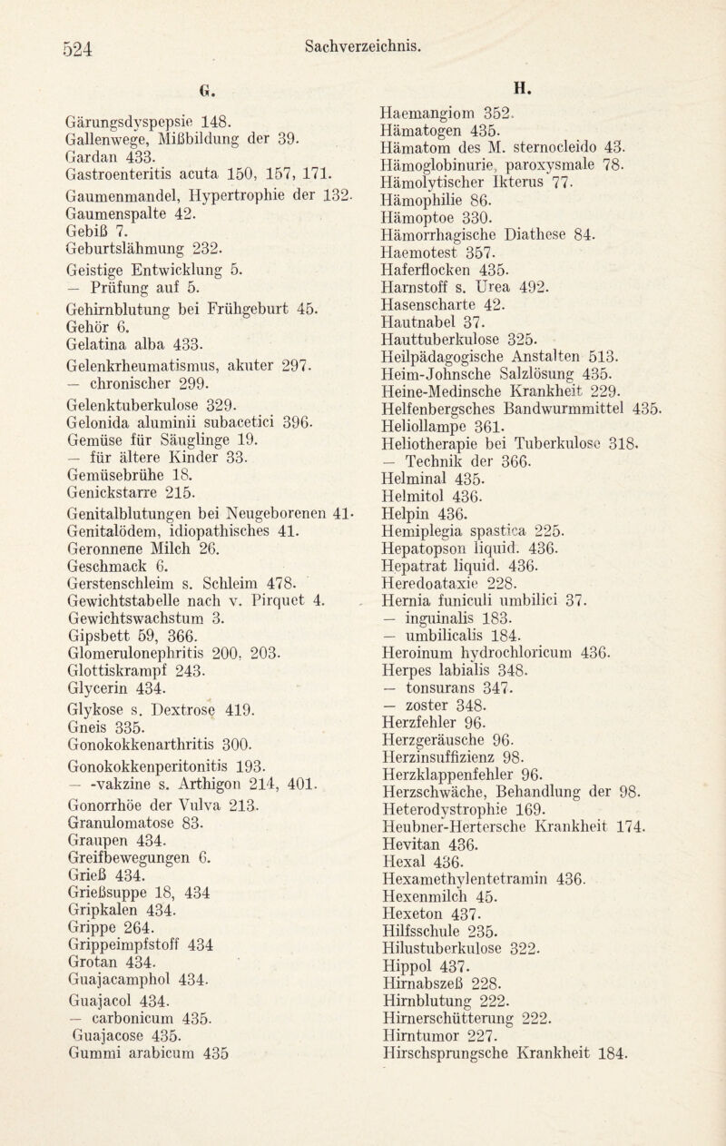 G. Gärungsdyspepsie 148. Gallenwege, Mißbildung der 39. Gardan 433. Gastroenteritis acuta 150, 157, 171. Gaumenmandel, Hypertrophie der 132- Gaumenspalte 42. Gebiß 7. Geburtslähmung 232. Geistige Entwicklung 5. — Prüfung auf 5. Gehirnblutung bei Frühgeburt 45. Gehör 6. Gelatina alba 433. Gelenkrheumatismus, akuter 297. — chronischer 299. Gelenktuberkulose 329. Gelonida aluminii subacetici 396. Gemüse für Säuglinge 19. — für ältere Kinder 33. Gemüsebrühe 18. Genickstarre 215. Genitalblutungen bei Neugeborenen 41- Genitalödem, idiopathisches 41. Geronnene Milch 26. Geschmack 6. Gerstenschleim s. Schleim 478. Gewichtstabelle nach v. Pirquet 4. Gewichtswachstum 3. Gipsbett 59, 366. Glomerulonephritis 200, 203. Glottiskrampf 243. Glycerin 434. Glykose s. Dextrose 419. Gneis 335. Gonokokkenarthritis 300. Gonokokkenperitonitis 193. — -Vakzine s. Arthigon 214, 401. Gonorrhöe der Vulva 213. Granulomatose 83. Graupen 434. Greifbewegungen 6. Grieß 434. Grießsuppe 18, 434 Gripkalen 434. Grippe 264. Grippeimpfstoff 434 Grotan 434. Guajacamphol 434. Guajacol 434. — carbonicum 435. Guajacose 435. Gummi arabicum 435 H. Haemangiom 352. Hämatogen 435. Hämatom des M. sternocleido 43. Hämoglobinurie, paroxysmale 78. Hämolytischer Ikterus 77. Hämophilie 86. Hämoptoe 330. Hämorrhagische Diathese 84. Haemotest 357. Haferflocken 435. Harnstoff s. Urea 492. Hasenscharte 42. Hautnabel 37. Hauttuberkulose 325. Heilpädagogische Anstalten 513. Heim-Johnsche Salzlösung 435. Heine-Medinsche Krankheit 229. Helfenbergsches Bandwurmmittel 435. Heliollampe 361. Heliotherapie bei Tuberkulose 318. — Technik der 366. Helminal 435. Helmitol 436. Helpin 436. Hemiplegia spastica 225. Hepatopson liquid. 436. Hepatrat liquid. 436. Heredoataxie 228. Hemia funiculi umbilici 37. — inguinalis 183. — umbilicalis 184. Heroinum hydrochloricum 436. Herpes labialis 348. — tonsurans 347. — zoster 348. Herzfehler 96. Herzgeräusche 96. Herzinsuffizienz 98. Herzklappenfehler 96. Herzschwäche, Behandlung der 98. Heterodystrophie 169. Heubner-Hertersche Krankheit 174. Hevitan 436. Hexal 436. Hexamethylentetramin 436. Hexenmilch 45. Hexeton 437. Hilfsschule 235. Hilustuberkulose 322. Hippol 437. Hirnabszeß 228. Hirnblutung 222. Himerschütterung 222. Hirntumor 227. Hirschspmngsche Krankheit 184.