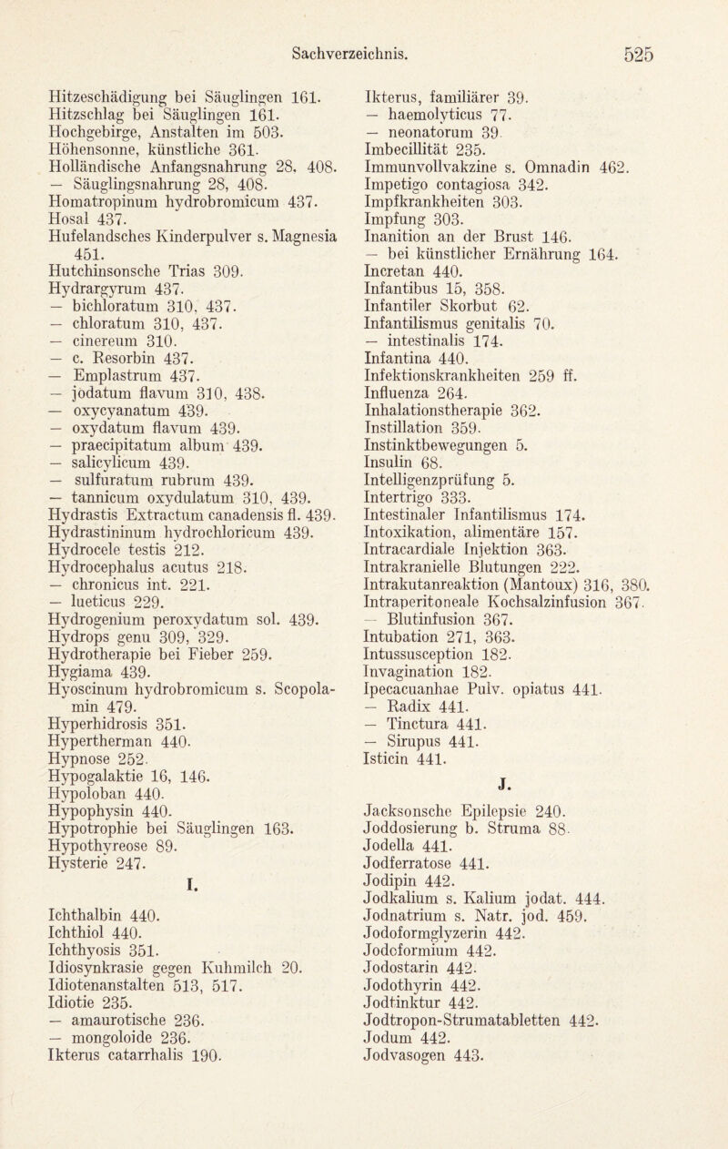 Hitzeschädigung bei Säuglingen 161. Hitzschlag bei Säuglingen 161- Hochgebirge, Anstalten im 503. Höhensonne, künstliche 361- Holländische Anfangsnahrung 28, 408. — Säuglingsnahrung 28, 408. Homatropinum hydrobromicum 437. Hosal 437. Hufelandsches Kinderpulver s. Magnesia 451. Hutchinsonsche Trias 309. Hydrargyrum 437. — bichloratum 310, 437. — chloratum 310, 437. — cinereum 310. — c. Eesorbin 437. — Emplastnim 437. — jodatum flavum 310, 438. — oxycyanatum 439. — oxydatum flavum 439. — praecipitatum album 439. — salicylicum 439. — sulfuratum rubrum 439. — tannicum oxydulatum 310, 439. Hydrastis Extractum canadensis fl. 439- Hydrastininum hydrochloricum 439. Hydrocele testis 212. Hydrocephalus acutus 218. — chronicus int. 221. — lueticus 229. Hydrogenium peroxydatum sol. 439. Hydrops genu 309, 329. Hydrotherapie bei Fieber 259. Hygiama 439. Hyoscinum hydrobromicum s. Scopola- min 479. Hyperhidrosis 351. Hypertherman 440. Hypnose 252. Hypogalaktie 16, 146. Hypoloban 440- Hypophysin 440. Hypotrophie bei Säuglingen 163. Hypothyreose 89. Hysterie 247. I. Ichthalbin 440. Ichthiol 440. Ichthyosis 351. Idiosynkrasie gegen Kuhmilch 20. Idiotenanstalten 513, 517. Idiotie 235. — amaurotische 236. — mongoloide 236. Ikterus catarrhalis 190. Ikterus, familiärer 39. — haemolyticus 77. — neonatorum 39 Imbecillität 235. Immunvollvakzine s. Omnadin 462. Impetigo contagiosa 342. Impfkrankheiten 303. Impfung 303. Inanition an der Brust 146. — bei künstlicher Ernährung 164. Incretan 440. Infantibus 15, 358. Infantiler Skorbut 62. Infantilismus genitalis 70. — intestinalis 174. Infantina 440. Infektionskrankheiten 259 ff. Influenza 264. Inhalationstherapie 362. Instillation 359- Instinktbewegungen 5. Insulin 68. Intelligenzprüfung 5. Intertrigo 333. Intestinaler Infantilismus 174. Intoxikation, alimentäre 157. Intracardiale Injektion 363. Intrakranielle Blutungen 222. Intrakutanreaktion (Mantoux) 316, 380. Intraperitoneale Kochsalzinfusion 367. “ Blutinfusion 367. Intubation 271, 363. Intussusception 182. Invagination 182. Ipecacuanhae Puiv. opiatus 441. — Radix 441. — Tinctura 441. — Sirupus 441. Isticin 441. J. Jacksonsche Epilepsie 240. Joddosierung b. Struma 88- Jodelia 441. Jodferratose 441. Jo dipin 442. Jodkalium s. Kalium jodat. 444. Jodnatrium s. Natr. jod. 459. Jodoformglyzerin 442. Jodcformium 442. Jodostarin 442. Jodothyrin 442. Jodtinktur 442. Jodtropon-Strumatabletten 442. Jodum 442. Jodvasogen 443.