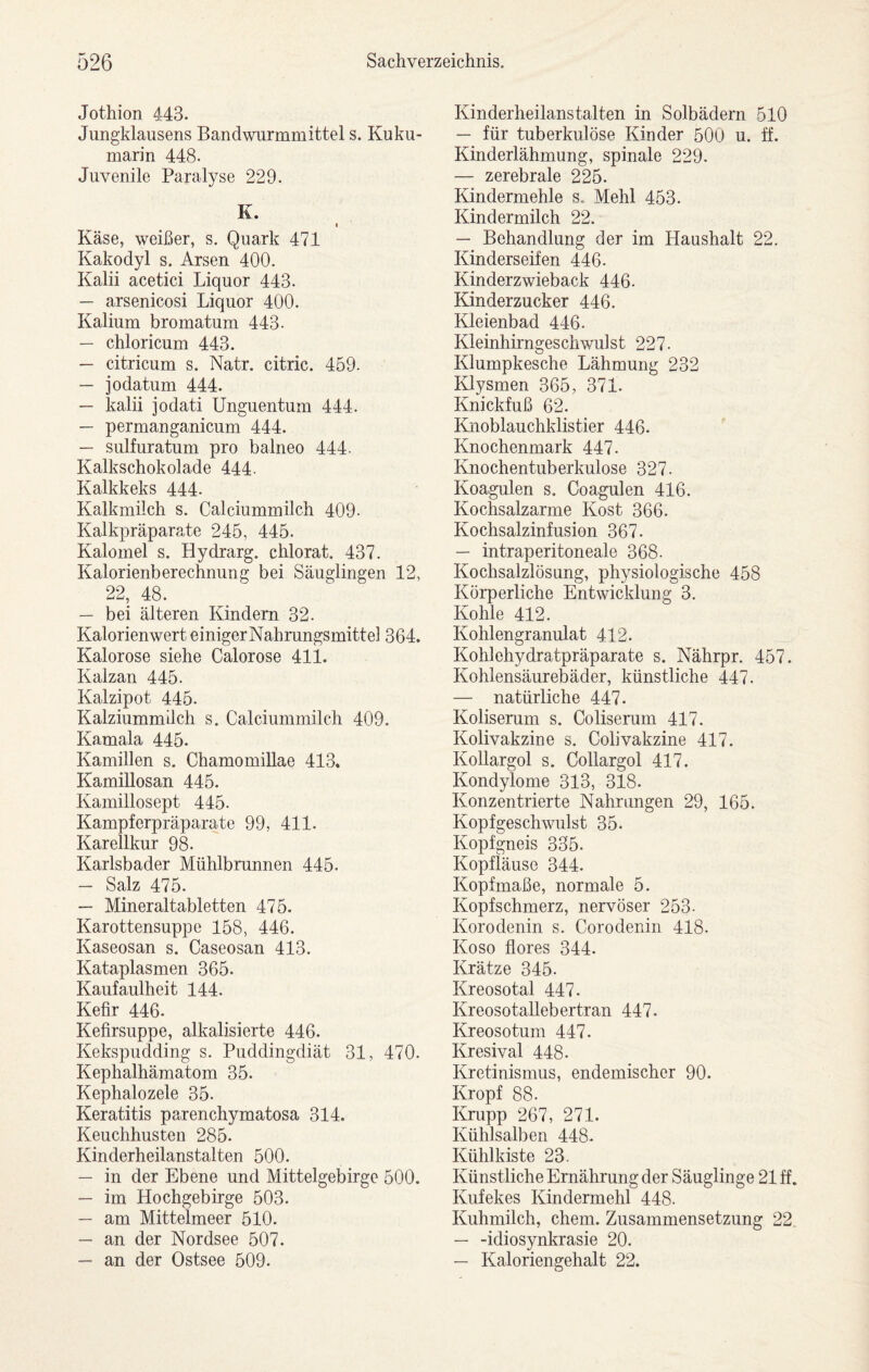 Jothion 443. Jungklausens Bandwurmmittel s. Kuku- marin 448. Juvenile Paralyse 229. K. ( Käse, weißer, s. Quark 471 Kakodyl s. Arsen 400. Kalii acetici Liquor 443. — arsenicosi Liquor 400. Kalium bromatum 443- — chloricum 443. — citricum s. Natr. citric. 459. — jodatum 444. — kalii jodati Unguentum 444. — permanganicum 444. — sulfuratum pro balneo 444. Kalkschokolade 444- Kalkkeks 444. Kalkmilch s. Calciummilch 409- Kalkpräparate 245, 445. Kalomel s. Hydrarg. chlorat. 437. Kalorienberechnung bei Säuglingen 12, 22, 48. — bei älteren Kindern 32. Kalorienwert einigerNahrungsmittel 364. Kalorose siehe Calorose 411. Kalzan 445. Kalzipot 445. Kalziummilch s. Calciummilch 409. Kamala 445. Kamillen s. ChamomiUae 413. Kamillosan 445. Kamillosept 445. Kampferpräparate 99, 411. Karellkur 98. Karlsbader Mühlbrunnen 445. — Salz 475. — Mineraltabletten 475. Karottensuppe 158, 446. Kaseosan s. Caseosan 413. Kataplasmen 365. Kaufaulheit 144. Kefir 446. Kefirsuppe, alkalisierte 446. Kekspudding s. Puddingdiät 31, 470. Kephalhämatom 35. Kephalozele 35. Keratitis parenchymatosa 314. Keuchhusten 285. Kinderheilanstalten 500. — in der Ebene und Mittelgebirge 500. — im Hochgebirge 503. — am Mittelmeer 510. — an der Nordsee 507. — an der Ostsee 509. Kinderheilanstalten in Solbädern 510 — für tuberkulöse Kinder 500 u. ff. Kinderlähmung, spinale 229. — zerebrale 225. Kindermehle s. Mehl 453. Kindermilch 22. — Behandlung der im Haushalt 22. Kinderseifen 446. Kinderzwieback 446- Kinderzucker 446. Kleienbad 446. Kleinhirngeschwulst 227. Klumpkesche Lähmung 232 Klysmen 365, 371. Knickfuß 62. Knoblauchklistier 446. Knochenmark 447. Knochentuberkulose 327. Koagulen s. Coagulen 416. Kochsalzarme Kost 366. Kochsalzinfusion 367. — intraperitoneale 368. Kochsalzlösung, physiologische 458 Körperliche Entwicklung 3. Kohle 412. Kohlengranulat 412. Kohlehydratpräparate s. Nährpr. 457. Kohlensäurebäder, künstliche 447. — natürliche 447. Koliserum s. Coliserum 417. Kolivakzine s. Colivakzine 417. Kollargol s. Collargol 417. Kondylome 313, 318. Konzentrierte Nahrungen 29, 165. Kopfgeschwulst 35. Kopfgneis 335. Kopfläuse 344. Kopfmaße, normale 5. Kopfschmerz, nervöser 253- Korodenin s. Corodenin 418. Koso flores 344. Krätze 345. Kreosotal 447. Kreosotallebertran 447. Kreosotum 447. Kresival 448. Kretinismus, endemischer 90. Kropf 88. Krupp 267, 271. Kühlsalben 448. Kühlkiste 23. Künstliche Ernährung der Säuglinge 21 ff. Kufekes Kindermehl 448. Kuhmilch, ehern. Zusammensetzung 22 — -Idiosynkrasie 20. — Kaloriengehalt 22.