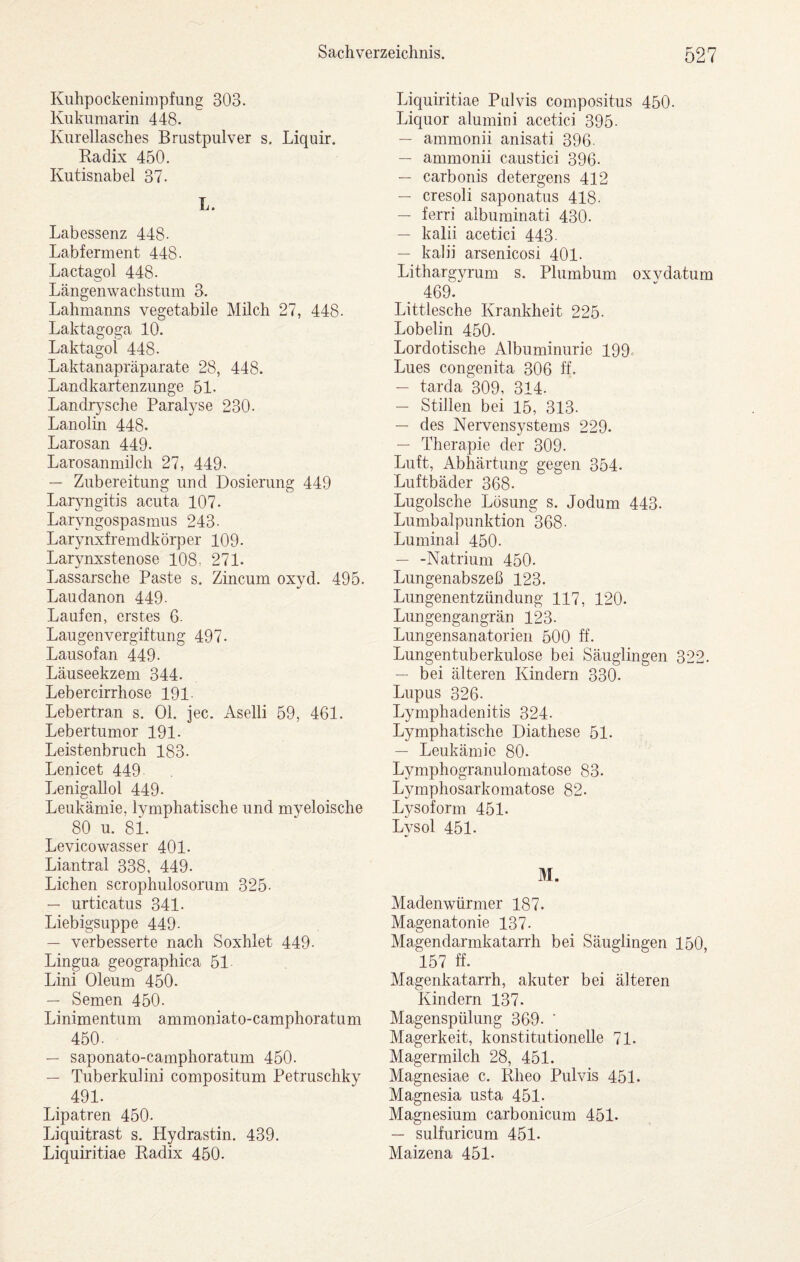 Kuhpockenimpfung 303. Kukumarin 448. Kureilasches Brustpulver s, Liquir. Radix 450. Kutisnabel 37. L. Labessenz 448- Labferment 448. Lactagol 448. Längenwachstum 3. Lahmanns vegetabile Milch 27, 448. Laktagoga 10. Laktagol 448. Laktanapräparate 28, 448. Lanclkartenzunge 51- Landrysche Paralyse 230. Lanolin 448. Larosan 449. Larosanmilch 27, 449- — Zubereitung und Dosierung 449 Larjmgitis acuta 107- Laryngospa.smus 243- Larynxfremdkörper 109- Larynxstenose 108= 271. Lassarsche Paste s. Zincum oxyd. 495. Laudanon 449- Laufen, erstes 6- Laugen Vergiftung 497. Lausofan 449. Läuseekzem 344. Lebercirrhose 191 Lebertran s. Ol. jec. Aselli 59, 461. Lebertumor 191. Leistenbruch 183- Lenicet 449 Lenigallol 449. Leukämie, Ivmphatische und myeloische 80 u. 81. Levicowasser 401- Liantral 338, 449. Lichen scrophulosorum 325- — urticatus 341. Liebigsuppe 449- — verbesserte nach Soxhlet 449- Lingua geographica 51 Lini Oleum 450. — Semen 450. Linimentum ammoniato-camphoratum 450. — saponato-camphoratum 450. — Tuberkulini compositum Petruschky 491. Lipatren 450. Liquitrast s. Hydrastin. 439. Liquiritiae Radix 450. Liquiritiae Pulvis compositus 450. Liquor alumini acetici 395. — ammonii anisati 396. — ammonii caustici 396- — carbonis detergens 412 — cresoli saponatus 418. — ferri aibuminati 430. — kalii acetici 443. — kalii arsenicosi 401. Lithargyrum s. Plumbum oxvdatum 469. Littlesche Krankheit 225. Lobelin 450. Lordotische Albuminurie 199» Lues congenita 306 ff. — tarda 309, 314. — Stillen bei 15, 313. — des Nervensystems 229. — Therapie der 309. Luft, Abhärtung gegen 354. Luftbäder 368. Lugolsche Lösung s. Jodum 443. Lumbalpunktion 368. Luminal 450. — -Natrium 450. Lungenabszeß 123. Lungenentzündung 117, 120. Lungengangrän 123- Lungensanatorien 500 ff. Lungentuberkulose bei Säuglingen 322. — bei älteren Kindern 330. Lupus 326- Lymphadenitis 324. Lymphatische Diathese 51. — Leukämie 80. Lymphogranulomatose 83. Lymphosarkomatose 82. Lysoform 451- Lysol 451. M. Madenwürmer 187. Magenatonie 137. Magendarmkatarrh bei Säuglingen 150, 157 ff. Magenkatarrh, akuter bei älteren Kindern 137. Magenspülung 369. ' Magerkeit, konstitutionelle 71. Magermilch 28, 451. Magnesiae c. Rheo Pulvis 451. Magnesia usta 451. Magnesium carbonicum 451. — sulfuricum 451. Maizena 451.