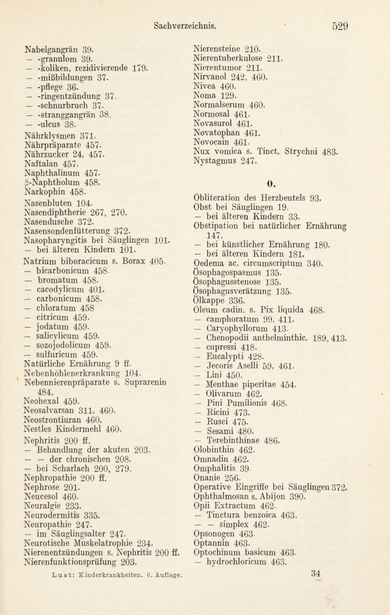 Nabelgangrän 39. — -granulom 39. — -koliken, rezidivierende 179. — -mißbildungen 37. — -pflege 36. — -ringentzündiing 37- — -schnurbmch 37. — -Stranggangrän 38. — -ulcus 38. Nährklysmen 371- Nährpräparate 457. Nährzucker 24, 457. Naftalan 457. Naphthalinum 457. ß-Naphtholum 458. Narkophin 458. Nasenbluten 104. Nasendiphtherie 267, 270. Nasendusche 372. Nasensondenfütterung 372. Nasopharyngitis bei Säuglingen 101. — bei älteren Kindern 101. Natrium biboracicum s. Borax 405- — bicarbonicum 458- — bromatum 458. — cacodylicum 401. — carbonicum 458. — chloratum 458 — citricum 459. — jodatum 459. — salicylicum 459. — sozojodolicum 459. — sulfuricum 459. Natürliche Ernährung 9 ff. Nebenhöhlenerkrankung 104. Nebennierenpräparate s. Suprarenin 484. Neohexal 459. Neosalvarsan 311, 460. Neostrontiuran 460. Nestles Kindermehl 460. Nephritis 200 ff. — Behandlung der akuten 203. — — der chronischen 208. — bei Scharlach 200, 279. Nephropathie 200 ff. Nephrose 201. Neucesol 460. Neuralgie 233. Neurodermitis 335. Neuropathie 247. — im Säuglingsalter 247. Neurotische Muskelatrophie 234. Nierenentzündungen s. Nephritis 200 ff. Nierenfunktionsprüfung 203. Lust: Kinderkrankheiten. G. Auflage. Nierensteine 210. Nierentuberkulose 211. Nierentumor 211. Nirvanol 242, 460. Nivea 460. Noma 129. Normalserum 460. Normosal 461. Novasurol 461. Novatophan 461. Novocain 461. Nux vomica s. Tinct. Strychni 483. Nystagmus 247. 0. Obliteration des Herzbeutels 93. Obst bei Säuglingen 19. — bei älteren Kindern 33. Obstipation bei natürlicher Ernährung 147. — bei künstlicher Ernährung 180. — bei älteren Kindern 181. Oedema ac. circumscriptum 340. Ösophagospasmus 135. Ösophagusstenose 135. Ösophagusverätzung ] 35. Ölkappe 336. Oleum cadin. s. Pix liquida 468. — camphoratum 99, 411. — Caryophyllorum 413- — Chenopodii anthelminthic. 189, 413. — cupressi 418. — Eucalypti 428. — Jecoris Aselli 59, 461. — Lini 450. — Menthae piperitae 454. — Olivarum 462. — Pini Pumilionis 468. — Ricini 473. — Rusci 475. — Sesami 480. — Terebinthinae 486. Olobinthin 462. Omnadin 462. Omphalitis 39- Onanie 256. Operative Eingriffe bei Säuglingen 372. Ophthalmosan s. Abijon 390. Opii Extractum 462. — Tinctura benzoica 463. — — Simplex 462. Opsonogen 463- Optannin 463. Optochinum basicum 463. — hydrochloricum 463. 34