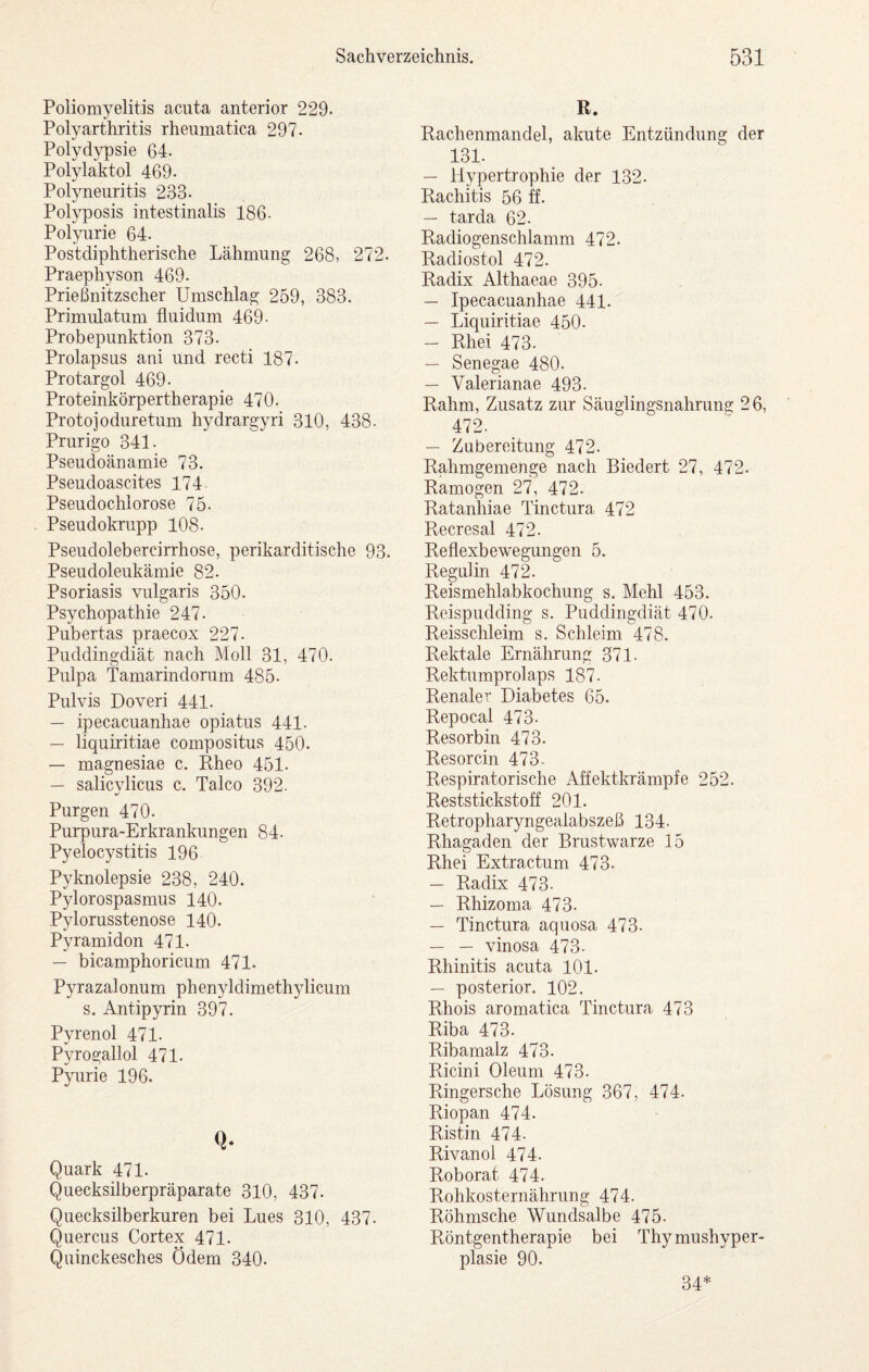 Poliomyelitis acuta anterior 229. Polyarthritis rheumatica 297- Polydypsie 64. Polylaktol 469. Polyneuritis 233. Polyposis intestinalis 186- Polyurie 64. Postdiphtherische Lähmung 268, 272. Praephyson 469. Prießnitzscher Umschlag 259, 383. Primulatum fluidum 469- Probepunktion 373. Prolapsus ani und recti 187. Protargol 469. Proteinkörpertherapie 470. Protojoduretum hydrargyri 310, 438. Prurigo 341. Pseudoänamie 73. Pseudoascites 174 Pseudochlorose 75. Pseudokrupp 108. Pseudolebercirrhose, perikarditische 93. Pseudoleukämie 82. Psoriasis vulgaris 350. Psychopathie 247- Pubertas praecox 227. Puddingdiät nach Moll 31, 470. Pulpa Tamarindorum 485. Pulvis Doveri 441. — ipecacuanhae opiatus 441- — liquiritiae compositus 450. — magnesiae c. Rheo 451. — salicylicus c. Talco 392. Purgen 470. Purpura-Erkrankungen 84. Pyelocystitis 196 Pyknolepsie 238, 240. Pylorospasmus 140. Pylorusstenose 140. Pyramiden 471. — bicamphoricum 471- Pyrazalonum phenyldimethylicum s. Antipyrin 397. Pyrenol 471. Pyrogallol 471. Pyurie 196. Q. Quark 471. Quecksilberpräparate 310, 437. Quecksilberkuren bei Lues 310, 437. Quercus Cortex 471. Quinckesches Ödem 340. R. Rachenmandel, akute Entzündung der 131. — Hypertrophie der 132. Rachitis 56 ff. — tarda 62. Radiogenschlamm 472. Radiostol 472. Radix Althaeae 395. — Ipecacuanhae 441. — Liquiritiae 450. — Rhei 473. — Senegae 480. — Valerianae 493. Rahm, Zusatz zur Säuglingsnahrung 26, 472. — Zubereitung 472. Rahmgemenge nach Biedert 27, 472. Ramogen 27, 472. Ratanhiae Tinctura 472 Recresal 472. Reflexbewegungen 5. Regulin 472. Reismehlabkochung s. Mehl 453. Reispudding s. Puddingdiät 470. Reisschleim s. Schleim 478. Rektale Ernährung 371- Rektumprolaps 187. Renaler Diabetes 65. Repocal 473. Resorbin 473. Resorcin 473- Respiratorische Affektkrämpfe 252. Reststickstoff 201. Retropharyngealabszeß 134. Rhagaden der Brustwarze 15 Rhei Extractum 473. — Radix 473. — Rhizoma 473. — Tinctura aquosa 473. — — vinosa 473. Rhinitis acuta 101. — posterior. 102. Rhois aromatica Tinctura 473 Riba 473. Ribamalz 473. Ricini Oleum 473. Ringersche Lösung 367, 474. Riopan 474. Ristin 474. Rivanol 474- Roborat 474. Rohkosternährung 474. Röhmsche Wundsalbe 475. Röntgentherapie bei Thymushyper¬ plasie 90. 34*