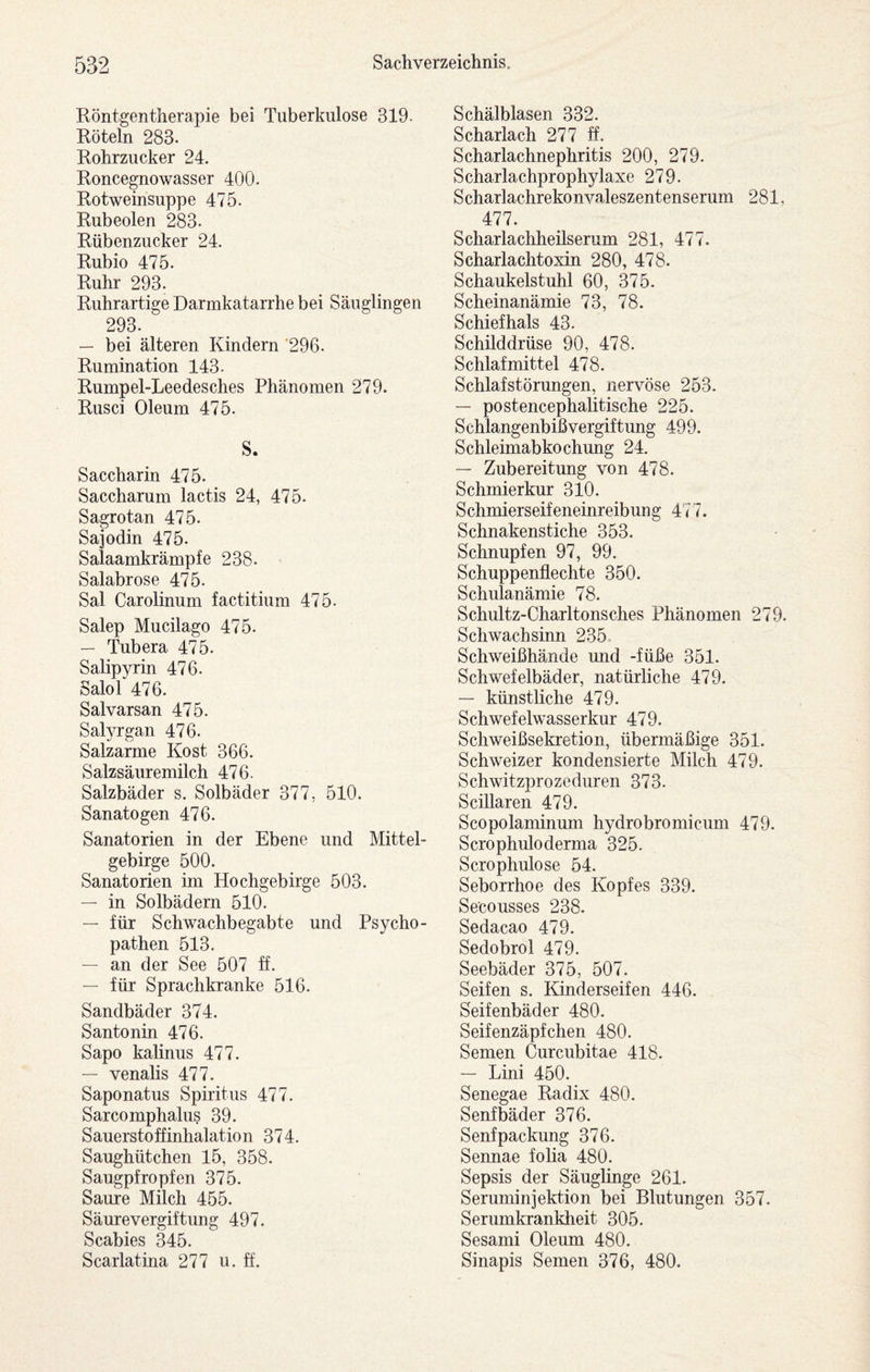 Röntgentherapie bei Tuberkulose 319. Röteln 283. Rohrzucker 24. Roncegnowasser 400. Rotweinsuppe 475. Rubeolen 283. Rübenzucker 24. Rubio 475. Ruhr 293. Ruhrartige Darmkatarrhe bei Säuglingen 293. — bei älteren Kindern '296. Rumination 143. Rumpel-Leedesches Phänomen 279. Rusci Oleum 475. S. Saccharin 475. Saccharum lactis 24, 475. Sagrotan 475. Sajodin 475. Salaamkrämpfe 238. Salabrose 475. Sal Carolinum factitium 475. Salep Mucilago 475. — Tubera 475. Salipyrin 476. Salor476. Salvarsan 475. Salyrgan 476. Salzarme Kost 366. Salzsäuremilch 476. Salzbäder s. Solbäder 377, 510. Sanatogen 476. Sanatorien in der Ebene und Mittel¬ gebirge 500. Sanatorien im Hochgebirge 503. — in Solbädern 510. — für Schwachbegabte und Psycho¬ pathen 513. — an der See 507 ff. — für Sprachkranke 516. Sandbäder 374. Santonin 476. Sapo kalinus 477. — venalis 477. Saponatus Spiritus 477. Sarcomphalus 39. Sauerstoffinhalation 374. Saughütchen 15, 358. Saugpfropfen 375. Saure Milch 455. Säurevergiftung 497. Scabies 345. Scarlatina 277 u. ff. Schälblasen 332. Scharlach 277 ff. Scharlachnephritis 200, 279. Scharlachprophylaxe 279. Scharlachrekonvaleszentenserum 281, 477. Scharlachheilserum 281, 477. Scharlachtoxin 280, 478. Schaukelstuhl 60, 375. Scheinanämie 73, 78. Schiefhals 43. Schilddrüse 90, 478. Schlafmittel 478. Schlafstörungen, nervöse 253. — postencephalitische 225. Schlangenbißvergiftung 499. Schleimabkochung 24. — Zubereitung von 478. Schmierkur 310. Schmierseifeneinreibung 4'<'7. Schnakenstiche 353. Schnupfen 97, 99. Schuppenflechte 350. Schulanämie 78. Schultz-Charltonsches Phänomen 279. Schwachsinn 235. Schweißhände und -füße 351. Schwefelbäder, natürliche 479. — künstliche 479. Schwefelwasserkur 479. Schweißsekretion, übermäßige 351. Schweizer kondensierte Milch 479. Schwitzprozeduren 373. Scillaren 479. Scopolaminum hydrobromicum 479. Scrophuloderma 325. Scrophulose 54. Seborrhoe des Kopfes 339. Se'cousses 238. Sedacao 479. Sedobrol 479. Seebäder 375, 507. Seifen s. Kinderseifen 446. Seifenbäder 480. Seifenzäpfchen 480. Semen Curcubitae 418. — Lini 450. Senegae Radix 480. Senfbäder 376. Senf Packung 376. Sennae foha 480. Sepsis der Säuglinge 261. Seruminjektion bei Blutungen 357. Serumkrankheit 305. Sesami Oleum 480. Sinapis Semen 376, 480.