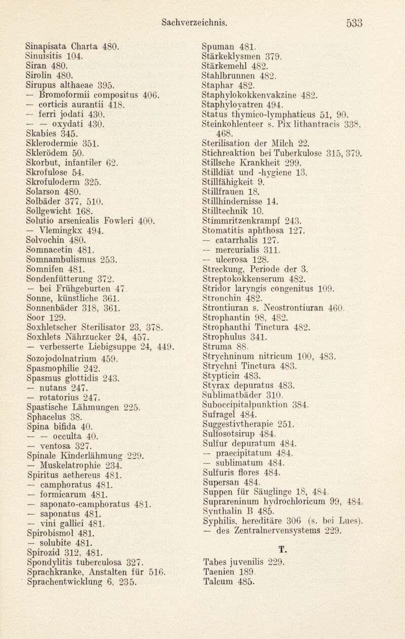 Sinapisata Charta 480. Sinuisitis 104. Siran 480. Sirolin 480. Sirupus althaeae 395. — Bromoformii compositiis 406. — corticis aurantii 418. — ferri jodati 430. — — oxydati 430. Skabies 345. Sklerodermie 351. Skierödem 50. Skorbut, infantiler 62. Skrofulöse 54. Skrofuloderm 325. Solarson 480. Solbäder 377, 510. Sollgewicht 168. Solutio arsenicahs Fowleri 400. — Vlemingkx 494. Solvochin 480. Somnacetin 481. Somnambulismus 253. Somnifen 481. Sondenfütterung 372. — bei Frühgeburten 47 Sonne, künstliche 361. Sonnenbäder 318, 361. Soor 129. Soxhletscher Sterilisator 23, 378. Soxhlets Nährzucker 24, 457. — verbesserte Liebigsuppe 24, 449. Sozojodolnatrium 459. Spasmophiüe 242. Spasmus glottidis 243. — nutans 247. — rotatorius 247. Spastische Lähmungen 225. Sphacelus 38. Spina bifida 40. — — occulta 40. — ventosa 327. Spinale Kinderlähmung 229. — Muskelatrophie 234. Spiritus aethereus 481. — camphoratus 481. — formicarum 481. — saponato-camphoratus 481. — saponatus 481. — vini gallici 481. Spirobismol 481. — solubite 481. Spirozid 312, 481. Spondylitis tuberculosa 327. Sprachkranke, Anstalten für 516. Sprachentwicklung 6, 235. Spuman 481. Stärkeklysmen 379. Stärkemehl 482. Stahlbrunnen 482, Staphar 482. Staphylokokkenvakzine 482. Staphyloyatren 494. Status thymico-lymphaticus 51, 90. Steinkohlenteer s. Pix lithantracis 338, 468. Sterilisation der Milch 22. Stichreaktion bei Tuberkulose 315, 379. Stillsche Krankheit 299. Stüldiät und -hygiene 13. Stillfähigkeit 9. StiUfrauen 18. StiUhindemisse 14. Stilltechnik 10. Stimmritzenkrampf 243. Stomatitis aphthosa 127. — catarrhalis 127. — mercurialis 311. — ulcerosa 128. Streckimg, Periode der 3. Streptokokkenserum 482. Stridor lar3mgis congenitus 109. Stronchin 482. Strontiuran s. Neostrontiuran 460- Strophantin 98, 482. Strophanthi Tinctura 482. Strophulus 341. Struma 88. Strychninum nitricum 100, 483. Strychni Tinctura 483. Stypticin 483. Styrax depuratus 483. Sublimatbäder 310. Suboccipitalpunktion 384. Sufragel 484. Suggestivtherapie 251. Sulfosotsirup 484. Sulfur depuratum 484. — praecipitatum 484. — sublimatum 484. SuHuris flores 484. Supersan 484. Suppen für Säuglinge 18, 484. Suprareninum hydrochloricum 99, 484. Synthalin B 485. Syphilis, hereditäre 306 (s. bei Lues). — des Zentralnervensystems 229. T. Tabes juvenilis 229. Taenien 189. Talcum 485.