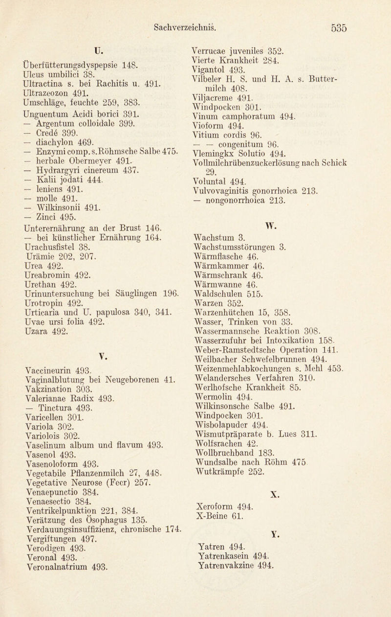 U. Überfütterungsdyspepsie 148. Ulcus umbilici 38. Ultractina s. bei Rachitis u. 491. Ultrazeozon 491. Umschläge, feuchte 259, 383. Unguentum Acidi borici 391. — Argentum colloidale 399. — Cred6 399. — diachylon 469. — Enzymi comp. s.Röhmsche Salbe 476. — herbale Obermeyer 491- — Hydrargyri cinereum 437. — Kalii jodati 444. — leniens 491. — molle 491. — WilMnsonii 491. — Zinci 495. Unterernährung an der Brust 146. — bei künstlicher Ernährung 164. Urachusfistel 38. Urämie 202, 207. Urea 492. Ureabromin 492. Urethan 492. Urinuntersuchung bei Säuglingen 196. Urotropin 492. Urticaria und U. papulosa 340, 341. Uvae ursi folia 492. Uzara 492. V. Vaccineurin 493. Vaginalblutung bei Neugeborenen 41. Vakzination 303. Valerianae Radix 493. — Tinctura 493. Varicellen 301. Variola 302. Variolois 302. Vaselinum album und flavum 493. Vasenol 493. Vasenoloform 493. Vegetabile Pflanzenmilch 27, 448. Vegetative Neurose (Feer) 257. Venaepunctio 384. Venaesectio 384. Ventrikelpunktion 221, 384. Verätzung des Ösophagus 135. Verdauungsinsuffizienz, chronische 174. Vergiftungen 497. Verodigen 493. Veronal 493. Veronalnatrium 493. Verrucae juveniles 352. Vierte Krankheit 284. Vigantol 493. Vilbeler H. S. und H. A. s. Butter¬ milch 408. Viljacreme 491. Windpocken 301. Vinum camphoratum 494. Vioform 494. Vitium cordis 96. — — congenitum 96. Vlemmgkx Solutio 494. Vollmilchrübenzuckerlösmig nach Schick 29. Voluntal 494. Vulvovaginitis gonorrhoica 213. — nongonorrhoica 213. W. Wachstum 3. Wachstumsstörungen 3. Wärmflasche 46. Wärmkammer 46. Wärmschrank 46. Wärm wanne 46. Waldschulen 515. Warzen 352. Warzenhütchen 15, 358. Wasser, Trinken von 33. Wassermannsche Reaktion 308. Wasserzufuhr bei Intoxikation 158. Weber-Ramstedtsche Operation 141. Weilbacher Schwefelbrunnen 494. Weizenmehlabkochungen s. Mehl 453. Welandersches Verfahren 310. Werlhofsche Krankheit 85. Wermolin 494. Wilkinsonsche Salbe 491. Windpocken 301. Wisbolapuder 494. Wismutpräparate b. Lues 311. Wolfsrachen 42. Wollbruchband 183. Wundsalbe nach Rohm 475 Wutkrämpfe 252. X. Xeroform 494. X-Beine 61. Y. Yatren 494. Yatrenkasein 494. Yatren Vakzine 494.