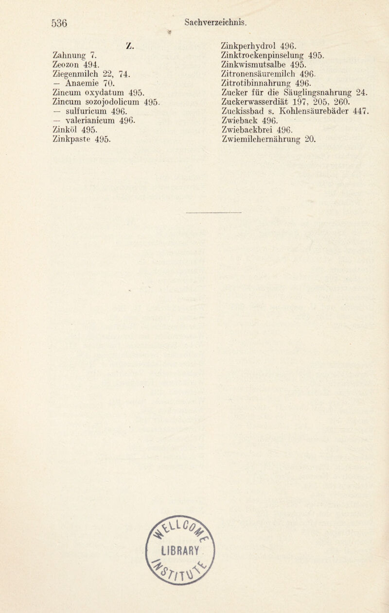 Z. Zahnung 7. Zeozon 494. Ziegenmilch 22, 74. — Anaemie 70. Zincum oxydatum 495. Zincum sozojodolicum 495. — sulfuricum 496. — valerianicum 496. Zinköl 495. Zinkpaste 495. Zinkperhydrol 496. Zinktrockenpinselung 495. Zinkwismutsalbe 495. Zitronensäuremilch 496. Zitrotibinnahrung 496. Zucker für die Säuglingsnahrung 24. Zuckerwasserdiät 197, 205, 260. Zuckissbad s. Kohlensäurebäder 447. Zwieback 496. Zwiebackbrei 496. Zwiemilchernährung 20. LIBRARY