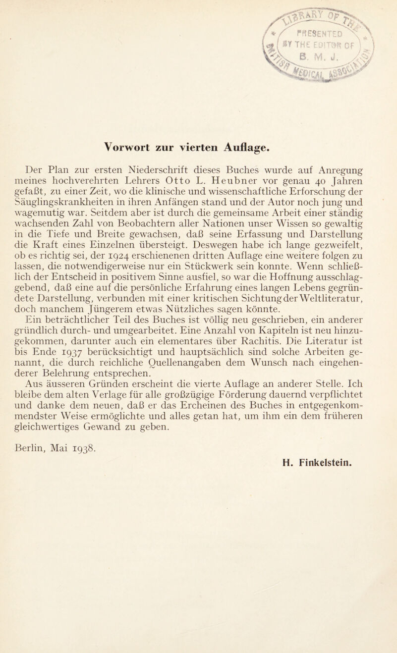 Vorwort zur vierten Auflage. Der Plan zur ersten Niederschrift dieses Buches wurde auf Anregung meines hochverehrten Lehrers Otto L. Heubner vor genau 40 Jahren gefaßt, zu einer Zeit, wo die klinische und wissenschaftliche Erforschung der Säuglingskrankheiten in ihren Anfängen stand und der Autor noch jung und wagemutig war. Seitdem aber ist durch die gemeinsame Arbeit einer ständig wachsenden Zahl von Beobachtern aller Nationen unser Wissen so gewaltig in die Tiefe und Breite gewachsen, daß seine Erfassung und Darstellung die Kraft eines Einzelnen übersteigt. Deswegen habe ich lange gez weif eit, ob es richtig sei, der 1924 erschienenen dritten Auflage eine weitere folgen zu lassen, die notwendigerweise nur ein Stückwerk sein konnte. Wenn schließ¬ lich der Entscheid in positivem Sinne ausfiel, so war die Hoffnung ausschlag¬ gebend, daß eine auf die persönliche Erfahrung eines langen Lebens gegrün¬ dete Darstellung, verbunden mit einer kritischen Sichtung der Weltliteratur, doch manchem Jüngerem etwas Nützliches sagen könnte. Ein beträchtlicher Teil des Buches ist völlig neu geschrieben, ein anderer gründlich durch- und umgearbeitet. Eine Anzahl von Kapiteln ist neu hinzu¬ gekommen, darunter auch ein elementares über Rachitis. Die Literatur ist bis Ende 1937 berücksichtigt und hauptsächlich sind solche Arbeiten ge¬ nannt, die durch reichliche Quellenangaben dem Wunsch nach eingehen¬ derer Belehrung entsprechen. Aus äusseren Gründen erscheint die vierte Auflage an anderer Stelle. Ich bleibe dem alten Verlage für alle großzügige Förderung dauernd verpflichtet und danke dem neuen, daß er das Ercheinen des Buches in entgegenkom¬ mendster Weise ermöglichte und alles getan hat, um ihm ein dem früheren gleichwertiges Gewand zu geben. Berlin, Mai 1938. H. Finkeistein.