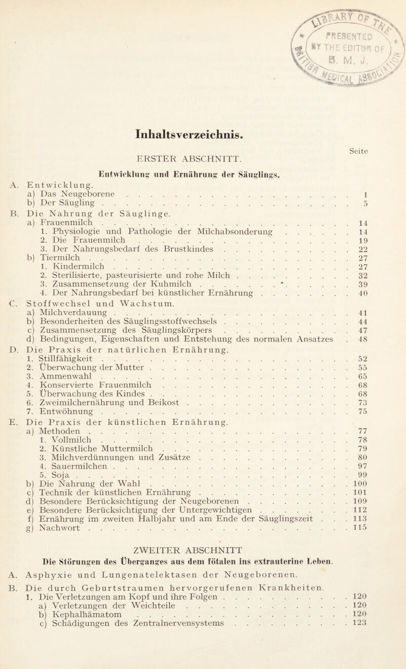 Inhaltsverzeichnis. ERSTER ABSCHNITT. Seite Entwicklung und Ernährung der Säuglings. A. Entwicklung. a) Das Neugeborene. 1 b) Der Säugling.5 B. Die Nahrung der Säuglinge. a) Frauenmilch. 14 1. Physiologie und Pathologie der Milchabsonderung.14 2. Die Frauenmilch.19 3. Der Nahrungsbedarf des Brustkindes.22 b) Tiermilch.27 1. Kindermilch.27 2. Sterilisierte, pasteurisierte und rohe Milch .32 3. Zusammensetzung der Kuhmilch.*.39 4. Der Nahrungsbedarf bei künstlicher Ernährung.40 C. Stoffwechsel und Wachstum. a) Milchverdauung. 41 b) Besonderheiten des Säuglingsstoffwechsels.44 c) Zusammensetzung des Säuglingskörpers.47 d) Bedingungen, Eigenschaften und Entstehung des normalen Ansatzes . 48 D. Die Praxis der natürlichen Ernährung. 1. Stillfähigkeit.52 2. Überwachung der Mutter.55 3. Ammenwahl.65 4. Konservierte Frauenmilch.68 5. Überwachung des Kindes.68 6. Zweimilchernährung und Beikost.73 7. Entwöhnung.75 E. Die Praxis der künstlichen Ernährung. a) Methoden.77 1. Vollmilch.78 2. Künstliche Muttermilch.79 3. Milchverdünnungen und Zusätze.80 4. Sauermilchen.97 5. Soja.99 b) Die Nahrung der Wahl.100 c) Technik der künstlichen Ernährung.101 d) Besondere Berücksichtigung der Neugeborenen.109 e) Besondere Berücksichtigung der Untergewichtigen.112 f) Ernährung im zweiten Halbjahr und am Ende der Säuglingszeit . . .113 g) Nachwort.115 ZWEITER ABSCHNITT Die Störungen des Überganges aus dem fötalen ins extrauterine Leben. A. Asphyxie und Lungenatelektasen der Neugeborenen. B. Die durch Geburtstraumen hervorgerufenen Krankheiten. 1. Die Verletzungen am Kopf und ihre Folgen.120 a) Verletzungen der Weichteile.120 b) Kephalhämatom.120 c) Schädigungen des Zentralnervensystems.123