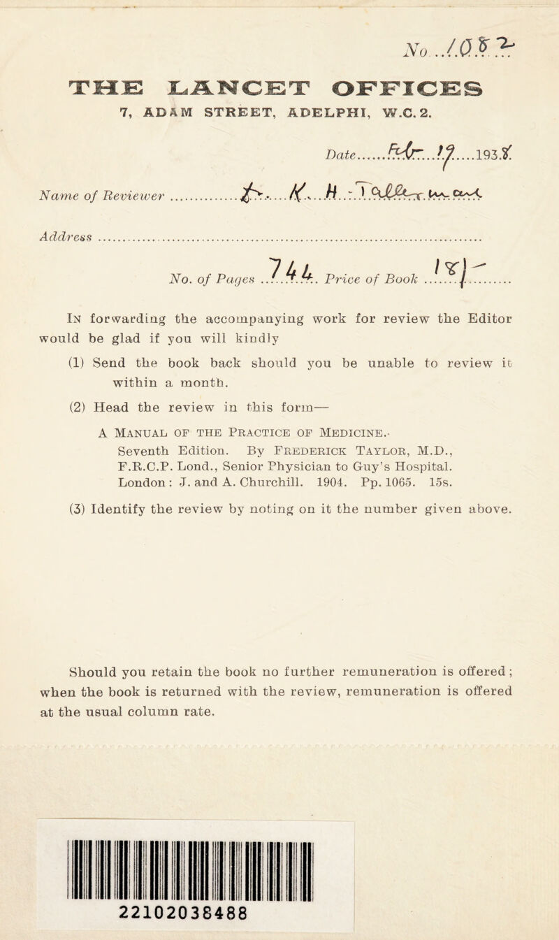 No../.Q%B 7, AD A M STREET, ADELPHI. W.C. 2. Name of Reviewer Date .. M.. T. ,1 QJl&rx. 9Pr< Address No. of Pages Price of Book In forwarding the accompanying work for review the Editor would be glad if you will kindly (1) Send the book back should you be unable to review ic within a month. (2) Head the review in this form— A Manual op the Practice of Medicine.- Seventh Edition. By Frederick Taylor, M.D., F.R.C.P. Bond., Senior Physician to Guy’s Hospital. London : J. and A. Churchill. 1904. Pp. 1065. 15s. (3) Identify the review by noting on it the number given above. Should you retain the book no further remuneration is offered ; when the book is returned with the review, remuneration is offered at the usual column rate. 22102038488