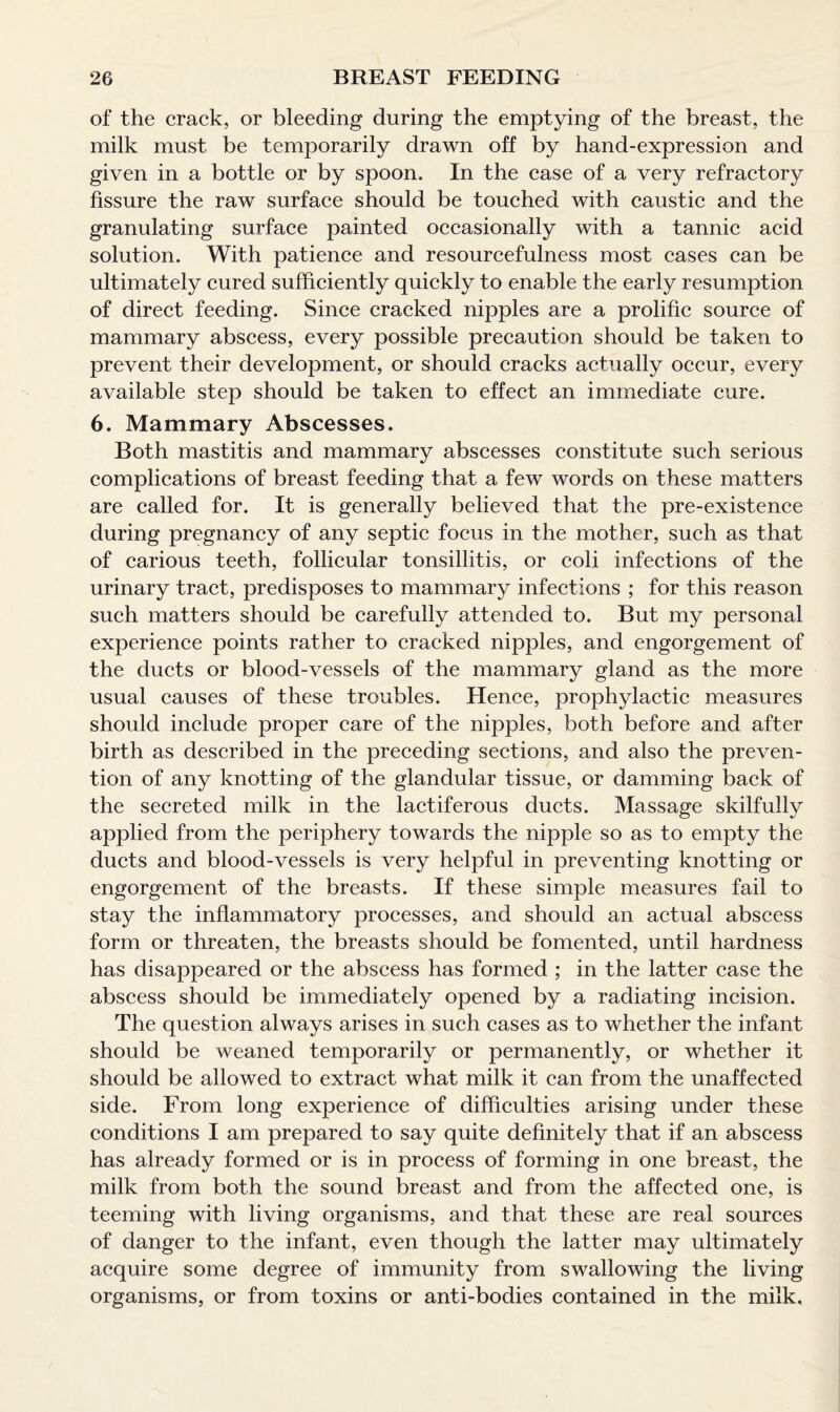 of the crack, or bleeding during the emptying of the breast, the milk must be temporarily drawn off by hand-expression and given in a bottle or by spoon. In the case of a very refractory fissure the raw surface should be touched with caustic and the granulating surface painted occasionally with a tannic acid solution. With patience and resourcefulness most cases can be ultimately cured sufficiently quickly to enable the early resumption of direct feeding. Since cracked nipples are a prolific source of mammary abscess, every possible precaution should be taken to prevent their development, or should cracks actually occur, every available step should be taken to effect an immediate cure. 6. Mammary Abscesses. Both mastitis and mammary abscesses constitute such serious complications of breast feeding that a few words on these matters are called for. It is generally believed that the pre-existence during pregnancy of any septic focus in the mother, such as that of carious teeth, follicular tonsillitis, or coli infections of the urinary tract, predisposes to mammary infections ; for this reason such matters should be carefully attended to. But my personal experience points rather to cracked nipples, and engorgement of the ducts or blood-vessels of the mammary gland as the more usual causes of these troubles. Hence, prophylactic measures should include proper care of the nipples, both before and after birth as described in the preceding sections, and also the preven¬ tion of any knotting of the glandular tissue, or damming back of the secreted milk in the lactiferous ducts. Massage skilfully applied from the periphery towards the nipple so as to empty the ducts and blood-vessels is very helpful in preventing knotting or engorgement of the breasts. If these simple measures fail to stay the inflammatory processes, and should an actual abscess form or threaten, the breasts should be fomented, until hardness has disappeared or the abscess has formed ; in the latter case the abscess should be immediately opened by a radiating incision. The question always arises in such cases as to whether the infant should be weaned temporarily or permanently, or whether it should be allowed to extract what milk it can from the unaffected side. From long experience of difficulties arising under these conditions I am prepared to say quite definitely that if an abscess has already formed or is in process of forming in one breast, the milk from both the sound breast and from the affected one, is teeming with living organisms, and that these are real sources of danger to the infant, even though the latter may ultimately acquire some degree of immunity from swallowing the living organisms, or from toxins or anti-bodies contained in the milk.