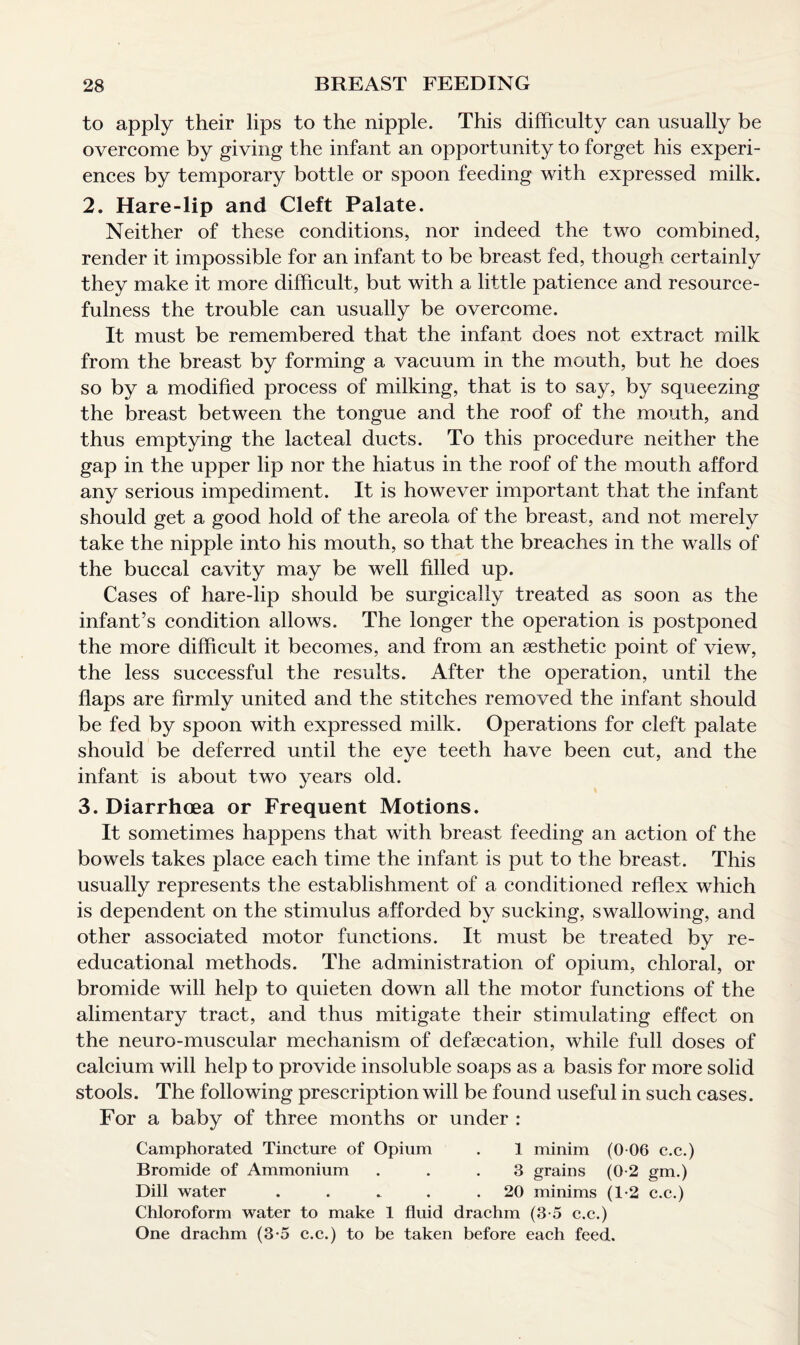 to apply their lips to the nipple. This difficulty can usually be overcome by giving the infant an opportunity to forget his experi¬ ences by temporary bottle or spoon feeding with expressed milk. 2. Hare-lip and Cleft Palate. Neither of these conditions, nor indeed the two combined, render it impossible for an infant to be breast fed, though certainly they make it more difficult, but with a little patience and resource¬ fulness the trouble can usually be overcome. It must be remembered that the infant does not extract milk from the breast by forming a vacuum in the mouth, but he does so by a modified process of milking, that is to say, by squeezing the breast between the tongue and the roof of the mouth, and thus emptying the lacteal ducts. To this procedure neither the gap in the upper lip nor the hiatus in the roof of the mouth afford any serious impediment. It is however important that the infant should get a good hold of the areola of the breast, and not merely take the nipple into his mouth, so that the breaches in the walls of the buccal cavity may be well filled up. Cases of hare-lip should be surgically treated as soon as the infant’s condition allows. The longer the operation is postponed the more difficult it becomes, and from an aesthetic point of view, the less successful the results. After the operation, until the flaps are firmly united and the stitches removed the infant should be fed by spoon with expressed milk. Operations for cleft palate should be deferred until the eye teeth have been cut, and the infant is about two years old. 3. Diarrhoea or Frequent Motions. It sometimes happens that with breast feeding an action of the bowels takes place each time the infant is put to the breast. This usually represents the establishment of a conditioned reflex which is dependent on the stimulus afforded by sucking, swallowing, and other associated motor functions. It must be treated by re- educational methods. The administration of opium, chloral, or bromide will help to quieten down all the motor functions of the alimentary tract, and thus mitigate their stimulating effect on the neuro-muscular mechanism of defsecation, while full doses of calcium will help to provide insoluble soaps as a basis for more solid stools. The following prescription will be found useful in such cases. For a baby of three months or under : Camphorated Tincture of Opium . 1 minim (0 06 c.c.) Bromide of Ammonium ... 3 grains (0-2 gm.) Dill water . . . . .20 minims (1-2 c.c.) Chloroform water to make 1 fluid drachm (3-5 c.c.) One drachm (3-5 c.c.) to be taken before each feed.