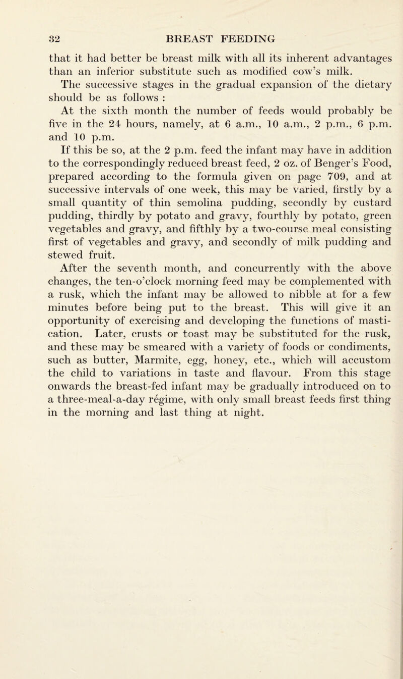 that it had better be breast milk with all its inherent advantages than an inferior substitute such as modified cow’s milk. The successive stages in the gradual expansion of the dietary should be as follows : At the sixth month the number of feeds would probably be five in the 24 hours, namely, at 6 a.m., 10 a.m., 2 p.m., 6 p.m. and 10 p.m. If this be so, at the 2 p.m. feed the infant may have in addition to the correspondingly reduced breast feed, 2 oz. of Benger’s Food, prepared according to the formula given on page 709, and at successive intervals of one week, this may be varied, firstly by a small quantity of thin semolina pudding, secondly by custard pudding, thirdly by potato and gravy, fourthly by potato, green vegetables and gravy, and fifthly by a two-course meal consisting first of vegetables and gravy, and secondly of milk pudding and stewed fruit. After the seventh month, and concurrently with the above changes, the ten-o’clock morning feed may be complemented with a rusk, which the infant may be allowed to nibble at for a few minutes before being put to the breast. This will give it an opportunity of exercising and developing the functions of masti¬ cation. Later, crusts or toast may be substituted for the rusk, and these may be smeared with a variety of foods or condiments, such as butter, Marmite, egg, honey, etc., which will accustom the child to variations in taste and flavour. From this stage onwards the breast-fed infant may be gradually introduced on to a three-meal-a-day regime, with only small breast feeds first thing in the morning and last thing at night.