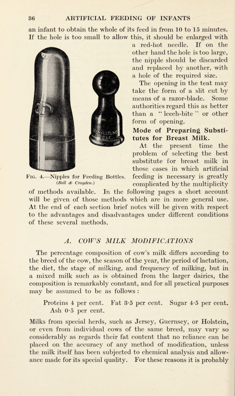 an infant to obtain the whole of its feed in from 10 to 15 minutes. If the hole is too small to allow this, it should be enlarged with a red-hot needle. If on the other hand the hole is too large, the nipple should be discarded and replaced by another, with a hole of the required size. The opening in the teat may take the form of a slit cut by means of a razor-blade. Some authorities regard this as better than a “ leech-bite ” or other form of opening. Mode of Preparing Substi¬ tutes for Breast Milk. At the present time the problem of selecting the best substitute for breast milk in those cases in which artificial Fig. 4.—Nipples for Feeding Bottles, feeding is necessary is greatly (Bdi & croyden.) complicated by the multiplicity of methods available. In the following pages a short account will be given of those methods which are in more general use. At the end of each section brief notes will be given with respect to the advantages and disadvantages under different conditions of these several methods. A. COW’S MILK MODIFICATIONS The percentage composition of cow’s milk differs according to the breed of the cow, the season of the year, the period of lactation, the diet, the stage of milking, and frequency of milking, but in a mixed milk such as is obtained from the larger dairies, the composition is remarkably constant, and for all practical purposes may be assumed to be as follows : Proteins 4 per cent. Fat 3 5 per cent. Sugar 4*5 per cent. Ash 0-5 per cent. Milks from special herds, such as Jersey, Guernsey, or Holstein, or even from individual cows of the same breed, may vary so considerably as regards their fat content that no reliance can be placed on the accuracy of any method of modification, unless the milk itself has been subjected to chemical analysis and allow¬ ance made for its special quality. For these reasons it is probably