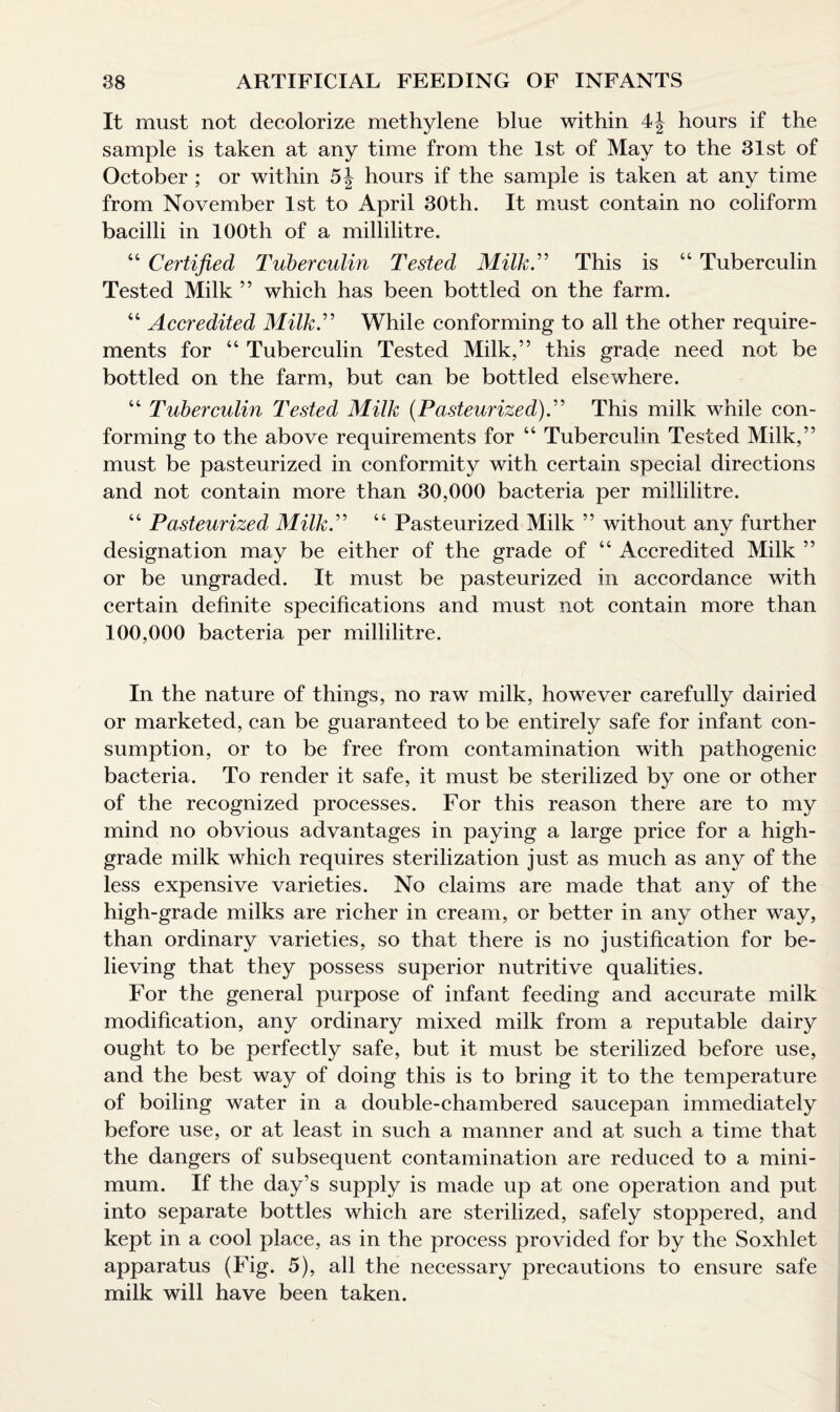 It must not decolorize methylene blue within 4J hours if the sample is taken at any time from the 1st of May to the 31st of October ; or within 5J hours if the sample is taken at any time from November 1st to April 30th. It must contain no coliform bacilli in 100th of a millilitre. “ Certified Tuberculin Tested Milk.” This is “ Tuberculin Tested Milk ” which has been bottled on the farm. “ Accredited Milk.” While conforming to all the other require¬ ments for “ Tuberculin Tested Milk,” this grade need not be bottled on the farm, but can be bottled elsewhere. “ Tuberculin Tested Milk {Pasteurized).” This milk while con¬ forming to the above requirements for “ Tuberculin Tested Milk,” must be pasteurized in conformity with certain special directions and not contain more than 30,000 bacteria per millilitre. “ Pasteurized Milk.” “ Pasteurized Milk ” without any further designation may be either of the grade of “ Accredited Milk ” or be ungraded. It must be pasteurized in accordance with certain definite specifications and must not contain more than 100,000 bacteria per millilitre. In the nature of things, no raw milk, however carefully dairied or marketed, can be guaranteed to be entirely safe for infant con¬ sumption, or to be free from contamination with pathogenic bacteria. To render it safe, it must be sterilized by one or other of the recognized processes. For this reason there are to my mind no obvious advantages in paying a large price for a high- grade milk which requires sterilization just as much as any of the less expensive varieties. No claims are made that any of the high-grade milks are richer in cream, or better in any other way, than ordinary varieties, so that there is no justification for be¬ lieving that they possess superior nutritive qualities. For the general purpose of infant feeding and accurate milk modification, any ordinary mixed milk from a reputable dairy ought to be perfectly safe, but it must be sterilized before use, and the best way of doing this is to bring it to the temperature of boiling water in a double-chambered saucepan immediately before use, or at least in such a manner and at such a time that the dangers of subsequent contamination are reduced to a mini¬ mum. If the day’s supply is made up at one operation and put into separate bottles which are sterilized, safely stoppered, and kept in a cool place, as in the process provided for by the Soxhlet apparatus (Fig. 5), all the necessary precautions to ensure safe milk will have been taken.