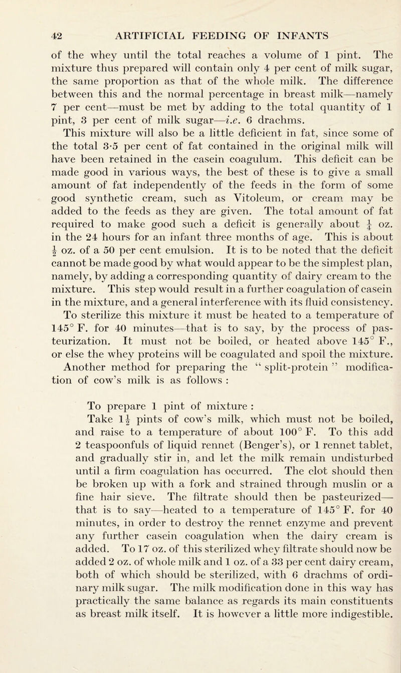 of the whey until the total reaches a volume of 1 pint. The mixture thus prepared will contain only 4 per cent of milk sugar, the same proportion as that of the whole milk. The difference between this and the normal percentage in breast milk—namely 7 per cent—must be met by adding to the total quantity of 1 pint, 3 per cent of milk sugar—i.e. 6 drachms. This mixture will also be a little deficient in fat, since some of the total 3-5 per cent of fat contained in the original milk will have been retained in the casein coagulum. This deficit can be made good in various ways, the best of these is to give a small amount of fat independently of the feeds in the form of some good synthetic cream, such as Vitoleum, or cream may be added to the feeds as they are given. The total amount of fat required to make good such a deficit is generally about \ oz. in the 24 hours for an infant three months of age. This is about \ oz. of a 50 per cent emulsion. It is to be noted that the deficit cannot be made good by what would appear to be the simplest plan, namely, by adding a corresponding quantity of dairy cream to the mixture. This step would result in a further coagulation of casein in the mixture, and a general interference with its fluid consistency. To sterilize this mixture it must be heated to a temperature of 145° F. for 40 minutes—that is to say, by the process of pas¬ teurization. It must not be boiled, or heated above 145° F., or else the whey proteins will be coagulated and spoil the mixture. Another method for preparing the “ split-protein ” modifica¬ tion of cow’s milk is as follows : To prepare 1 pint of mixture : Take 1J pints of cow’s milk, which must not be boiled, and raise to a temperature of about 100° F. To this add 2 teaspoonfuls of liquid rennet (Benger’s), or 1 rennet tablet, and gradually stir in, and let the milk remain undisturbed until a firm coagulation has occurred. The clot should then be broken up with a fork and strained through muslin or a fine hair sieve. The filtrate should then be pasteurized— that is to say—heated to a temperature of 145° F. for 40 minutes, in order to destroy the rennet enzyme and prevent any further casein coagulation when the dairy cream is added. To 17 oz. of this sterilized whey filtrate should now be added 2 oz. of whole milk and 1 oz. of a 33 per cent dairy cream, both of which should be sterilized, with 6 drachms of ordi¬ nary milk sugar. The milk modification done in this way has practically the same balance as regards its main constituents as breast milk itself. It is however a little more indigestible.