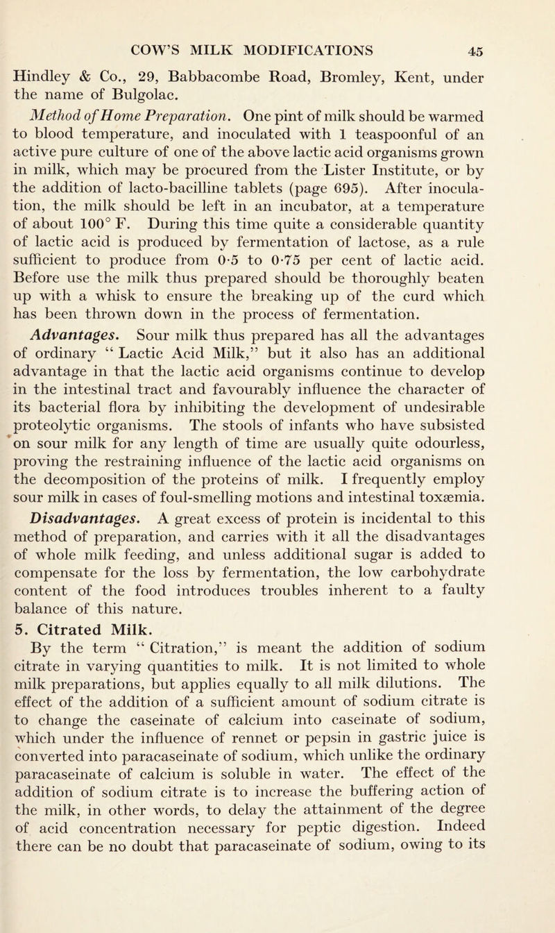 Hindley & Co., 29, Babbacombe Road, Bromley, Kent, under the name of Bulgolac. Method of Home Preparation. One pint of milk should be warmed to blood temperature, and inoculated with 1 teaspoonful of an active pure culture of one of the above lactic acid organisms grown in milk, which may be procured from the Lister Institute, or by the addition of lacto-bacilline tablets (page 695). After inocula¬ tion, the milk should be left in an incubator, at a temperature of about 100° F. During this time quite a considerable quantity of lactic acid is produced by fermentation of lactose, as a rule sufficient to produce from 0 5 to 0*75 per cent of lactic acid. Before use the milk thus prepared should be thoroughly beaten up with a whisk to ensure the breaking up of the curd which has been thrown down in the process of fermentation. Advantages. Sour milk thus prepared has all the advantages of ordinary “ Lactic Acid Milk,” but it also has an additional advantage in that the lactic acid organisms continue to develop in the intestinal tract and favourably influence the character of its bacterial flora by inhibiting the development of undesirable proteolytic organisms. The stools of infants who have subsisted on sour milk for any length of time are usually quite odourless, proving the restraining influence of the lactic acid organisms on the decomposition of the proteins of milk. I frequently employ sour milk in cases of foul-smelling motions and intestinal toxaemia. Disadvantages. A great excess of protein is incidental to this method of preparation, and carries with it all the disadvantages of whole milk feeding, and unless additional sugar is added to compensate for the loss by fermentation, the low carbohydrate content of the food introduces troubles inherent to a faulty balance of this nature. 5. Citrated Milk. By the term “ Citration,” is meant the addition of sodium citrate in varying quantities to milk. It is not limited to whole milk preparations, but applies equally to all milk dilutions. The effect of the addition of a sufficient amount of sodium citrate is to change the caseinate of calcium into caseinate of sodium, which under the influence of rennet or pepsin in gastric juice is converted into paracaseinate of sodium, which unlike the ordinary paracaseinate of calcium is soluble in water. The effect of the addition of sodium citrate is to increase the buffering action of the milk, in other words, to delay the attainment of the degree of acid concentration necessary for peptic digestion. Indeed there can be no doubt that paracaseinate of sodium, owing to its