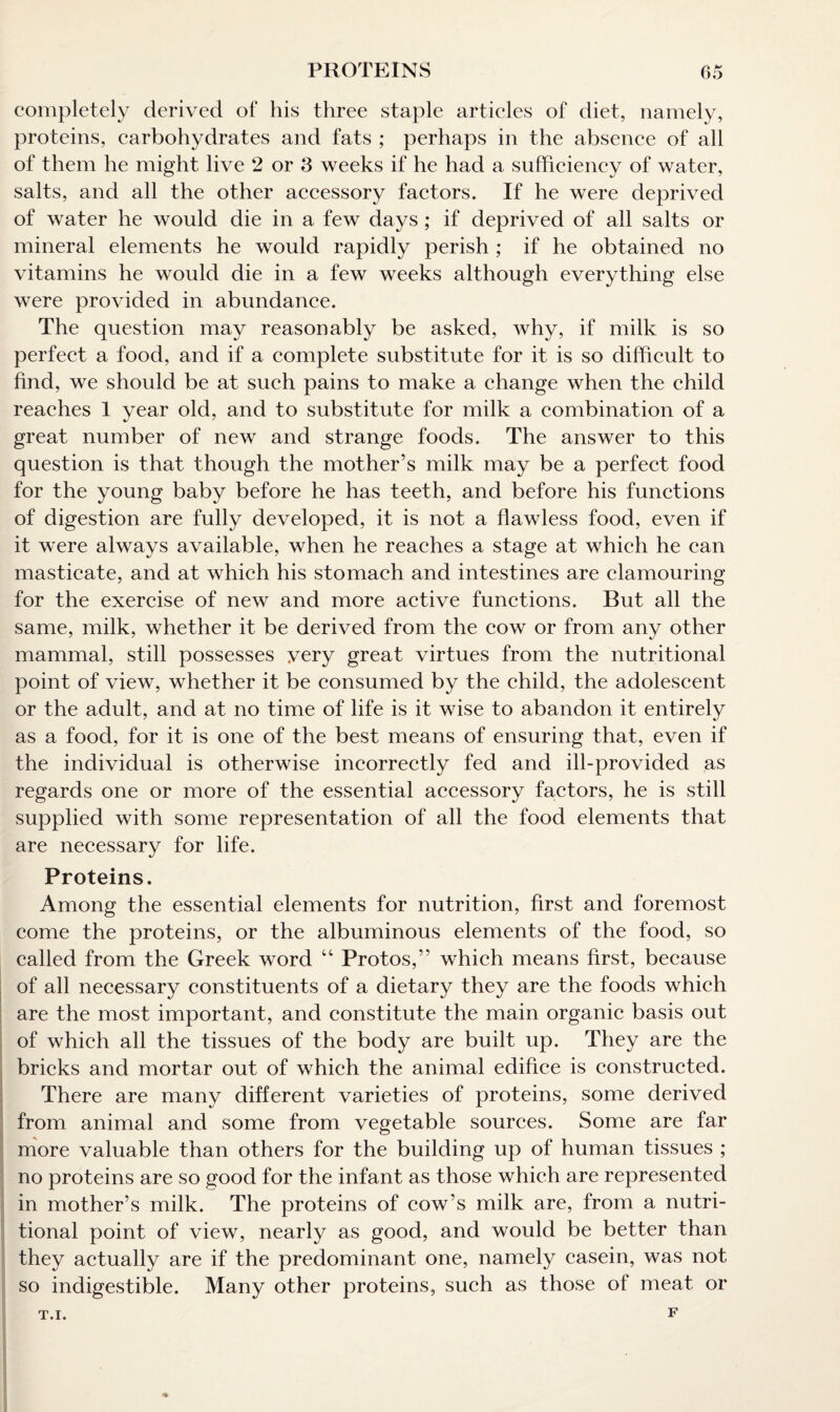 completely derived of his three staple articles of diet, namely, proteins, carbohydrates and fats ; perhaps in the absence of all of them he might live 2 or 3 weeks if he had a sufficiency of water, salts, and all the other accessory factors. If he were deprived of water he would die in a few days ; if deprived of all salts or mineral elements he would rapidly perish ; if he obtained no vitamins he would die in a few weeks although everything else were provided in abundance. The question may reasonably be asked, why, if milk is so perfect a food, and if a complete substitute for it is so difficult to find, we should be at such pains to make a change when the child reaches 1 year old, and to substitute for milk a combination of a great number of new and strange foods. The answer to this question is that though the mother’s milk may be a perfect food for the young baby before he has teeth, and before his functions of digestion are fully developed, it is not a flawless food, even if it were always available, when he reaches a stage at which he can masticate, and at which his stomach and intestines are clamouring for the exercise of new and more active functions. But all the same, milk, whether it be derived from the cow or from any other mammal, still possesses very great virtues from the nutritional point of view, whether it be consumed by the child, the adolescent or the adult, and at no time of life is it wise to abandon it entirely as a food, for it is one of the best means of ensuring that, even if the individual is otherwise incorrectly fed and ill-provided as regards one or more of the essential accessory factors, he is still supplied with some representation of all the food elements that are necessary for life. Proteins. Among the essential elements for nutrition, first and foremost come the proteins, or the albuminous elements of the food, so called from the Greek word “ Protos,” which means first, because of all necessary constituents of a dietary they are the foods which are the most important, and constitute the main organic basis out of which all the tissues of the body are built up. They are the bricks and mortar out of which the animal edifice is constructed. There are many different varieties of proteins, some derived from animal and some from vegetable sources. Some are far more valuable than others for the building up of human tissues ; no proteins are so good for the infant as those which are represented in mother’s milk. The proteins of cow’s milk are, from a nutri¬ tional point of view, nearly as good, and would be better than they actually are if the predominant one, namely casein, was not so indigestible. Many other proteins, such as those of meat or