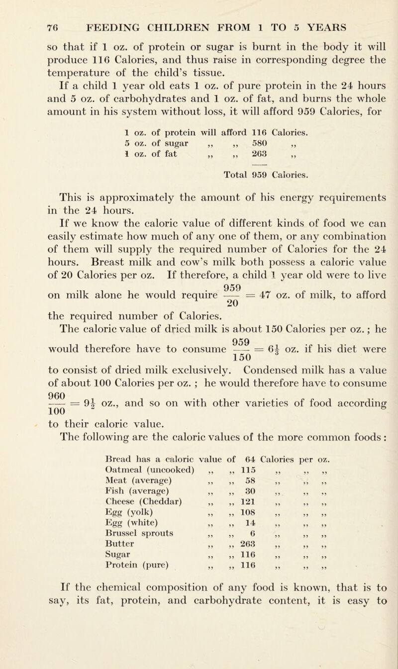 so that if 1 oz. of protein or sugar is burnt in the body it will produce 116 Calories, and thus raise in corresponding degree the temperature of the child’s tissue. If a child 1 year old eats 1 oz. of pure protein in the 24 hours and 5 oz. of carbohydrates and 1 oz. of fat, and burns the whole amount in his system without loss, it will afford 959 Calories, for 1 oz. of protein will afford 116 Calories. 5 oz. of sugar ,, ,, 580 ,, 1 oz. of fat ,, ,, 263 ,, Total 959 Calories. This is approximately the amount of his energy requirements in the 24 hours. If we know the caloric value of different kinds of food we can easily estimate how much of any one of them, or any combination of them will supply the required number of Calories for the 24 hours. Breast milk and cow’s milk both possess a caloric value of 20 Calories per oz. If therefore, a child 1 year old were to live on milk alone he would require 959 20 — 47 oz. of milk, to afford the required number of Calories. The caloric value of dried milk is about 150 Calories per oz.; he 959 would therefore have to consume —- = 64 oz. if his diet were 150 to consist of dried milk exclusively. Condensed milk has a value of about 100 Calories per oz. ; he would therefore have to consume 960 - = 94 oz., and so on with other varieties of food according 100 2 S to their caloric value. The following are the caloric values of the more common foods : Bread has a caloric value of 64 Calories per oz. Oatmeal (uncooked) Meat (average) Fish (average) Cheese (Cheddar) Egg (yolk) Egg (white) Brussel sprouts Butter Sugar Protein (pure) 99 115 99 9 9 99 99 58 9 9 9 9 9 9 99 30 99 9 9 9 9 9 9 121 99 9 9 9 9 99 108 9 9 99 9 9 9 9 14 9 9 99 9 9 99 6 9 9 99 99 99 263 9 9 99 9 9 99 116 99 99 99 99 116 99 99 9 9 If the chemical composition of any food is known, that is to say, its fat, protein, and carbohydrate content, it is easy to