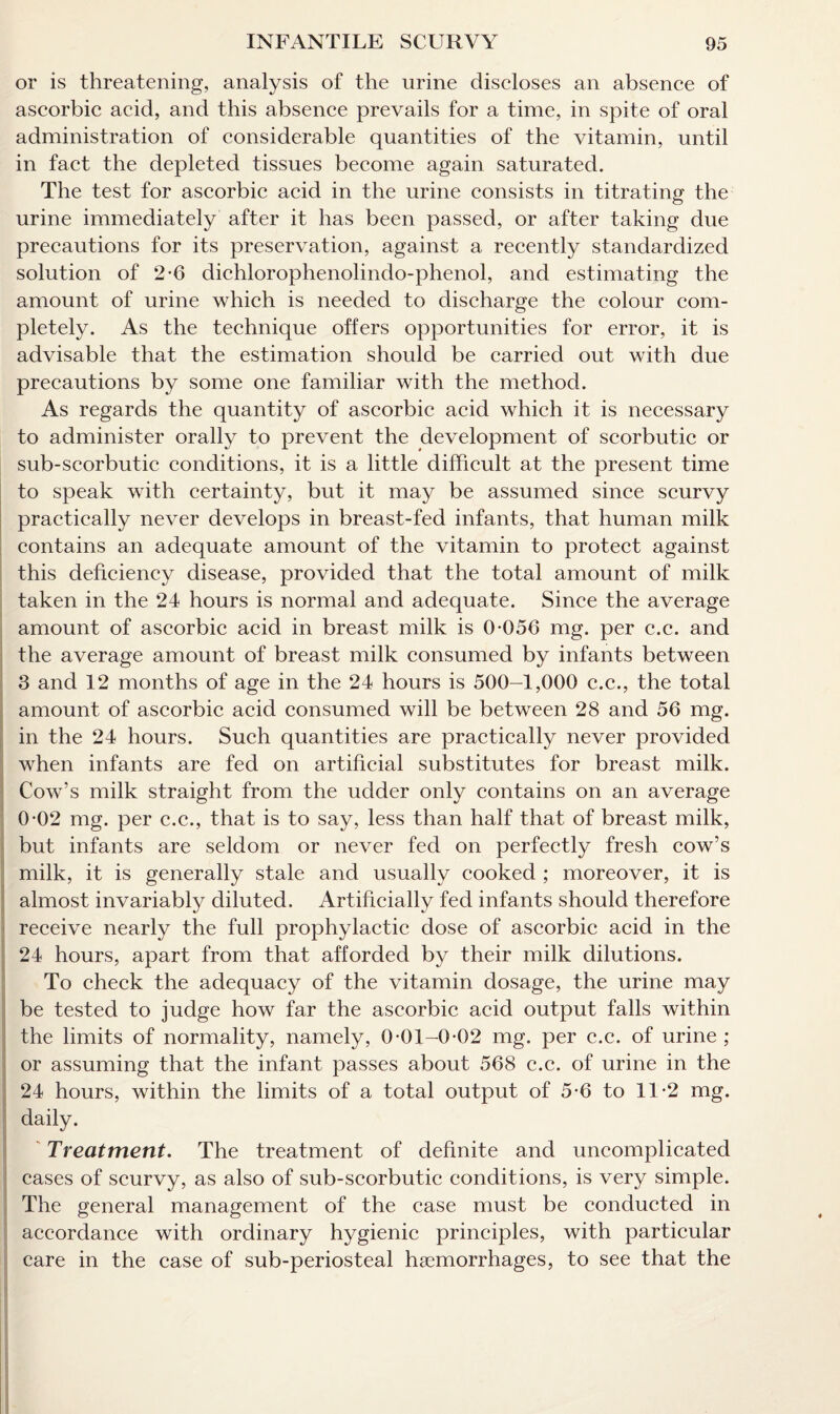 or is threatening, analysis of the urine discloses an absence of ascorbic acid, and this absence prevails for a time, in spite of oral administration of considerable quantities of the vitamin, until in fact the depleted tissues become again saturated. The test for ascorbic acid in the urine consists in titrating the urine immediately after it has been passed, or after taking due precautions for its preservation, against a recently standardized solution of 2-6 dichlorophenolindo-phenol, and estimating the amount of urine which is needed to discharge the colour com¬ pletely. As the technique offers opportunities for error, it is advisable that the estimation should be carried out with due precautions by some one familiar with the method. As regards the quantity of ascorbic acid which it is necessary to administer orally to prevent the development of scorbutic or sub-scorbutic conditions, it is a little difficult at the present time to speak with certainty, but it may be assumed since scurvy practically never develops in breast-fed infants, that human milk contains an adequate amount of the vitamin to protect against this deficiency disease, provided that the total amount of milk taken in the 24 hours is normal and adequate. Since the average amount of ascorbic acid in breast milk is 0*056 mg. per c.c. and the average amount of breast milk consumed by infants between 3 and 12 months of age in the 24 hours is 500-1,000 c.c., the total amount of ascorbic acid consumed will be between 28 and 56 mg. in the 24 hours. Such quantities are practically never provided when infants are fed on artificial substitutes for breast milk. Cow’s milk straight from the udder only contains on an average 0*02 mg. per c.c., that is to say, less than half that of breast milk, but infants are seldom or never fed on perfectly fresh cow’s milk, it is generally stale and usually cooked ; moreover, it is almost invariably diluted. Artificially fed infants should therefore receive nearly the full prophylactic dose of ascorbic acid in the 24 hours, apart from that afforded by their milk dilutions. To check the adequacy of the vitamin dosage, the urine may be tested to judge how far the ascorbic acid output falls within the limits of normality, namely, 0*01-0*02 mg. per c.c. of urine ; or assuming that the infant passes about 568 c.c. of urine in the 24 hours, within the limits of a total output of 5*6 to 11*2 mg. daily. Treatment. The treatment of definite and uncomplicated cases of scurvy, as also of sub-scorbutic conditions, is very simple. The general management of the case must be conducted in accordance with ordinary hygienic principles, with particular care in the case of sub-periosteal haemorrhages, to see that the