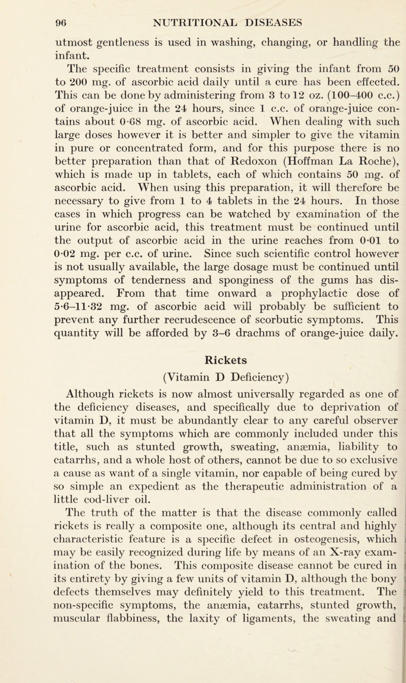 utmost gentleness is used in washing, changing, or handling the infant. The specific treatment consists in giving the infant from 50 to 200 mg. of ascorbic acid daily until a cure has been effected. This can be done by administering from 3 to 12 oz. (100-400 c.c.) of orange-juice in the 24 hours, since 1 c.c. of orange-juice con¬ tains about 0-68 mg. of ascorbic acid. When dealing with such large doses however it is better and simpler to give the vitamin in pure or concentrated form, and for this purpose there is no better preparation than that of Redoxon (Hoffman La Roche), which is made up in tablets, each of which contains 50 mg. of ascorbic acid. When using this preparation, it will therefore be necessary to give from 1 to 4 tablets in the 24 hours. In those cases in which progress can be watched by examination of the urine for ascorbic acid, this treatment must be continued until the output of ascorbic acid in the urine reaches from 0*01 to 0-02 mg. per c.c. of urine. Since such scientific control however is not usually available, the large dosage must be continued until symptoms of tenderness and sponginess of the gums has dis¬ appeared. From that time onward a prophylactic dose of 5-6-11-32 mg. of ascorbic acid will probably be sufficient to prevent any further recrudescence of scorbutic symptoms. This quantity will be afforded by 3-6 drachms of orange-juice daily. Rickets (Vitamin D Deficiency) Although rickets is now almost universally regarded as one of the deficiency diseases, and specifically due to deprivation of vitamin D, it must be abundantly clear to any careful observer that all the symptoms which are commonly included under this title, such as stunted growth, sweating, anaemia, liability to catarrhs, and a whole host of others, cannot be due to so exclusive a cause as want of a single vitamin, nor capable of being cured by so simple an expedient as the therapeutic administration of a little cod-liver oil. The truth of the matter is that the disease commonly called rickets is really a composite one, although its central and highly characteristic feature is a specific defect in osteogenesis, which i may be easily recognized during life by means of an X-ray exam¬ ination of the bones. This composite disease cannot be cured in i its entirety by giving a few units of vitamin D, although the bony j defects themselves may definitely yield to this treatment. The j non-specific symptoms, the anaemia, catarrhs, stunted growth, muscular flabbiness, the laxity of ligaments, the sweating and ;