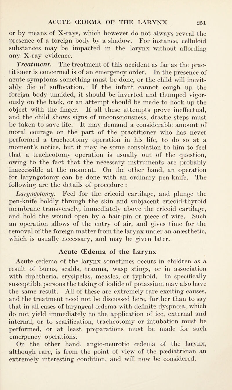 or by means of X-rays, which however do not always reveal the presence of a foreign body by a shadow. For instance, celluloid substances may be impacted in the larynx without affording any X-ray evidence. Treatment. The treatment of this accident as far as the prac¬ titioner is concerned is of an emergency order. In the presence of acute symptoms something must be done, or the child will inevit¬ ably die of suffocation. If the infant cannot cough up the foreign body unaided, it should be inverted and thumped vigor¬ ously on the back, or an attempt should be made to hook up the object with the finger. If all these attempts prove ineffectual, and the child shows signs of unconsciousness, drastic steps must be taken to save life. It may demand a considerable amount of moral courage on the part of the practitioner who has never performed a tracheotomy operation in his life, to do so at a moment’s notice, but it may be some consolation to him to feel that a tracheotomy operation is usually out of the question, owing to the fact that the necessary instruments are probably inaccessible at the moment. On the other hand, an operation for laryngotomy can be done with an ordinary pen-knife. The following are the details of procedure : Laryngotomy. Feel for the cricoid cartilage, and plunge the pen-knife boldly through the skin and subjacent cricoid-thyroid membrane transversely, immediately above the cricoid cartilage, and hold the wound open by a hair-pin or piece of wire. Such an operation allows of the entry of air, and gives time for the removal of the foreign matter from the larynx under an anaesthetic, which is usually necessary, and may be given later. Acute (Edema of the Larynx Acute oedema of the larynx sometimes occurs in children as a result of burns, scalds, trauma, wasp stings, or in association with diphtheria, erysipelas, measles, or typhoid. In specifically susceptible persons the taking of iodide of potassium may also have the same result. All of these are extremely rare exciting causes, and the treatment need not be discussed here, further than to say that in all cases of laryngeal oedema with definite dyspnoea, which do not yield immediately to the application of ice, external and internal, or to scarification, tracheotomy or intubation must be performed, or at least preparations must be made for such emergency operations. On the other hand, angio-neurotic oedema of the larynx, although rare, is from the point of view of the paediatrician an extremely interesting condition, and will now be considered.