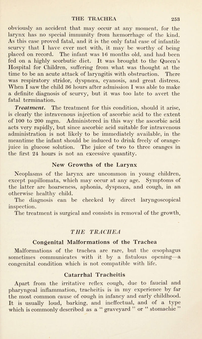 obviously an accident that may occur at any moment, for the larynx has no special immunity from haemorrhage of the kind. As this case proved fatal, and it is the only fatal case of infantile scurvy that I have ever met with, it may be worthy of being placed on record. The infant was 16 months old, and had been fed on a highly scorbutic diet. It was brought to the Queen’s Hospital for Children, suffering from what was thought at the time to be an acute attack of laryngitis with obstruction. There was respiratory stridor, dyspnoea, cyanosis, and great distress. When I saw the child 36 hours after admission I was able to make a definite diagnosis of scurvy, but it was too late to avert the fatal termination. Treatment. The treatment for this condition, should it arise, is clearly the intravenous injection of ascorbic acid to the extent of 100 to 200 mgm. Administered in this way the ascorbic acid acts very rapidly, but since ascorbic acid suitable for intravenous administration is not likely to be immediately available, in the meantime the infant should be induced to drink freely of orange- juice in glucose solution. The juice of two to three oranges in the first 24 hours is not an excessive quantity. New Growths of the Larynx Neoplasms of the larynx are uncommon in young children, except papillomata, which may occur at any age. Symptoms of the latter are hoarseness, aphonia, dyspnoea, and cough, in an otherwise healthy child. The diagnosis can be checked by direct laryngoscopical inspection. The treatment is surgical and consists in removal of the growth. THE TRACHEA Congenital Malformations of the Trachea Malformations of the trachea are rare, but the oesophagus sometimes communicates with it by a fistulous opening—a congenital condition which is not compatible with life. Catarrhal Tracheitis Apart from the irritative reflex cough, due to faucial and pharyngeal inflammation, tracheitis is in my experience by far the most common cause of cough in infancy and early childhood. It is usually loud, barking, and ineffectual, and of a type which is commonly described as a 44 graveyard ” or 44 stomachic ”