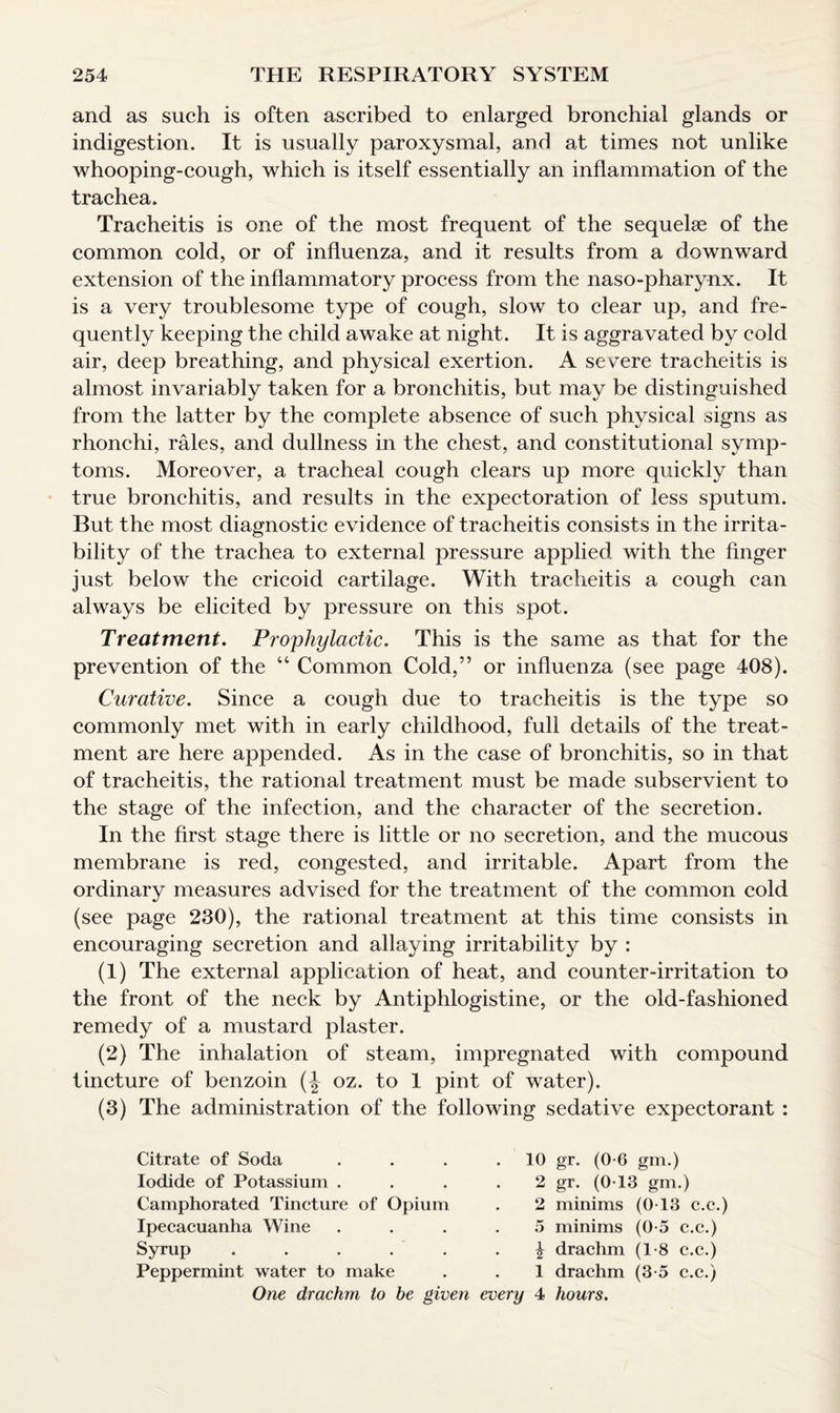 and as such is often ascribed to enlarged bronchial glands or indigestion. It is usually paroxysmal, and at times not unlike whooping-cough, which is itself essentially an inflammation of the trachea. Tracheitis is one of the most frequent of the sequelae of the common cold, or of influenza, and it results from a downward extension of the inflammatory process from the naso-pharynx. It is a very troublesome type of cough, slow to clear up, and fre¬ quently keeping the child awake at night. It is aggravated by cold air, deep breathing, and physical exertion. A severe tracheitis is almost invariably taken for a bronchitis, but may be distinguished from the latter by the complete absence of such physical signs as rhonchi, rales, and dullness in the chest, and constitutional symp¬ toms. Moreover, a tracheal cough clears up more quickly than true bronchitis, and results in the expectoration of less sputum. But the most diagnostic evidence of tracheitis consists in the irrita¬ bility of the trachea to external pressure applied with the finger just below the cricoid cartilage. With tracheitis a cough can always be elicited by pressure on this spot. Treatment. Prophylactic. This is the same as that for the prevention of the 44 Common Cold,” or influenza (see page 408). Curative. Since a cough due to tracheitis is the type so commonly met with in early childhood, full details of the treat¬ ment are here appended. As in the case of bronchitis, so in that of tracheitis, the rational treatment must be made subservient to the stage of the infection, and the character of the secretion. In the first stage there is little or no secretion, and the mucous membrane is red, congested, and irritable. Apart from the ordinary measures advised for the treatment of the common cold (see page 230), the rational treatment at this time consists in encouraging secretion and allaying irritability by : (1) The external application of heat, and counter-irritation to the front of the neck by Antiphlogistine, or the old-fashioned remedy of a mustard plaster. (2) The inhalation of steam, impregnated with compound tincture of benzoin (J oz. to 1 pint of water). (3) The administration of the following sedative expectorant : Citrate of Soda .... Iodide of Potassium .... Camphorated Tincture of Opium Ipecacuanha Wine .... Syrup . . . Peppermint water to make One drachm to he given every 10 gr. (0-6 gm.) 2 gr. (0T3 gm.) 2 minims (0T3 c.e.) 5 minims (0-5 c.e.) ^ drachm (1-8 c.e.) 1 drachm (3-5 c.e.) 4 hours.