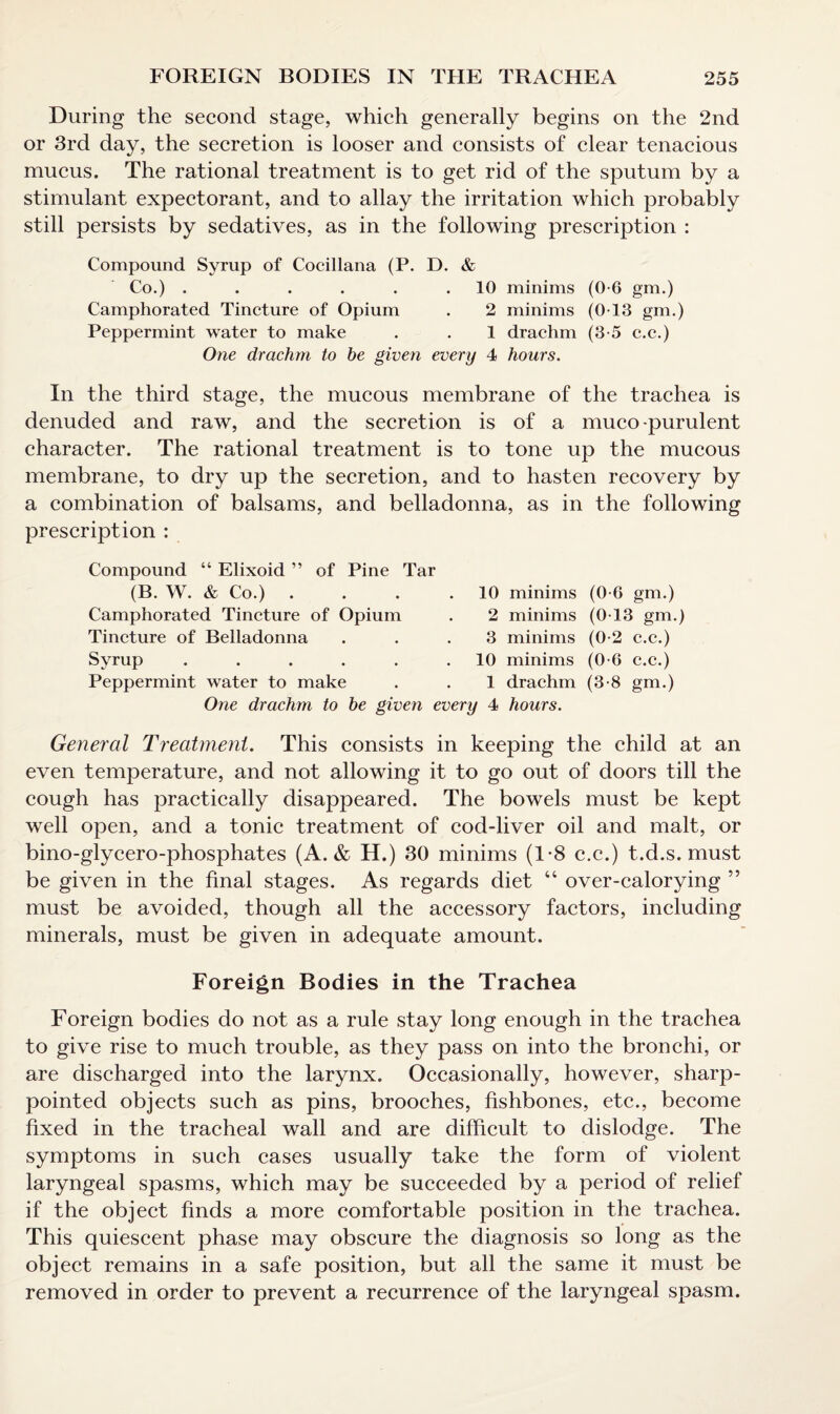 During the second stage, which generally begins on the 2nd or 3rd day, the secretion is looser and consists of clear tenacious mucus. The rational treatment is to get rid of the sputum by a stimulant expectorant, and to allay the irritation which probably still persists by sedatives, as in the following prescription : Compound Syrup of Cocillana (P. D. & Co.) . . . . . .10 minims (0-6 gm.) Camphorated Tincture of Opium . 2 minims (013 gm.) Peppermint water to make . . 1 drachm (3-5 c.c.) One drachm to be given every 4 hours. In the third stage, the mucous membrane of the trachea is denuded and raw, and the secretion is of a muco-purulent character. The rational treatment is to tone up the mucous membrane, to dry up the secretion, and to hasten recovery by a combination of balsams, and belladonna, as in the following prescription : Compound “ Elixoid ” of Pine Tar (B. W. & Co.) . Camphorated Tincture of Opium Tincture of Belladonna Syrup ..... Peppermint water to make One drachm to be given every 4 hours. 10 minims (0-6 gm.) 2 minims (0T3 gm.) 3 minims (0-2 c.c.) 10 minims (0-6 c.c.) 1 drachm (3-8 gm.) General Treatment. This consists in keeping the child at an even temperature, and not allowing it to go out of doors till the cough has practically disappeared. The bowels must be kept well open, and a tonic treatment of cod-liver oil and malt, or bino-glycero-phosphates (A. & H.) 30 minims (1-8 c.c.) t.d.s. must be given in the final stages. As regards diet 44 over-calorying ” must be avoided, though all the accessory factors, including minerals, must be given in adequate amount. Foreign Bodies in the Trachea Foreign bodies do not as a rule stay long enough in the trachea to give rise to much trouble, as they pass on into the bronchi, or are discharged into the larynx. Occasionally, however, sharp- pointed objects such as pins, brooches, fishbones, etc., become fixed in the tracheal wall and are difficult to dislodge. The symptoms in such cases usually take the form of violent laryngeal spasms, which may be succeeded by a period of relief if the object finds a more comfortable position in the trachea. This quiescent phase may obscure the diagnosis so long as the object remains in a safe position, but all the same it must be removed in order to prevent a recurrence of the laryngeal spasm.