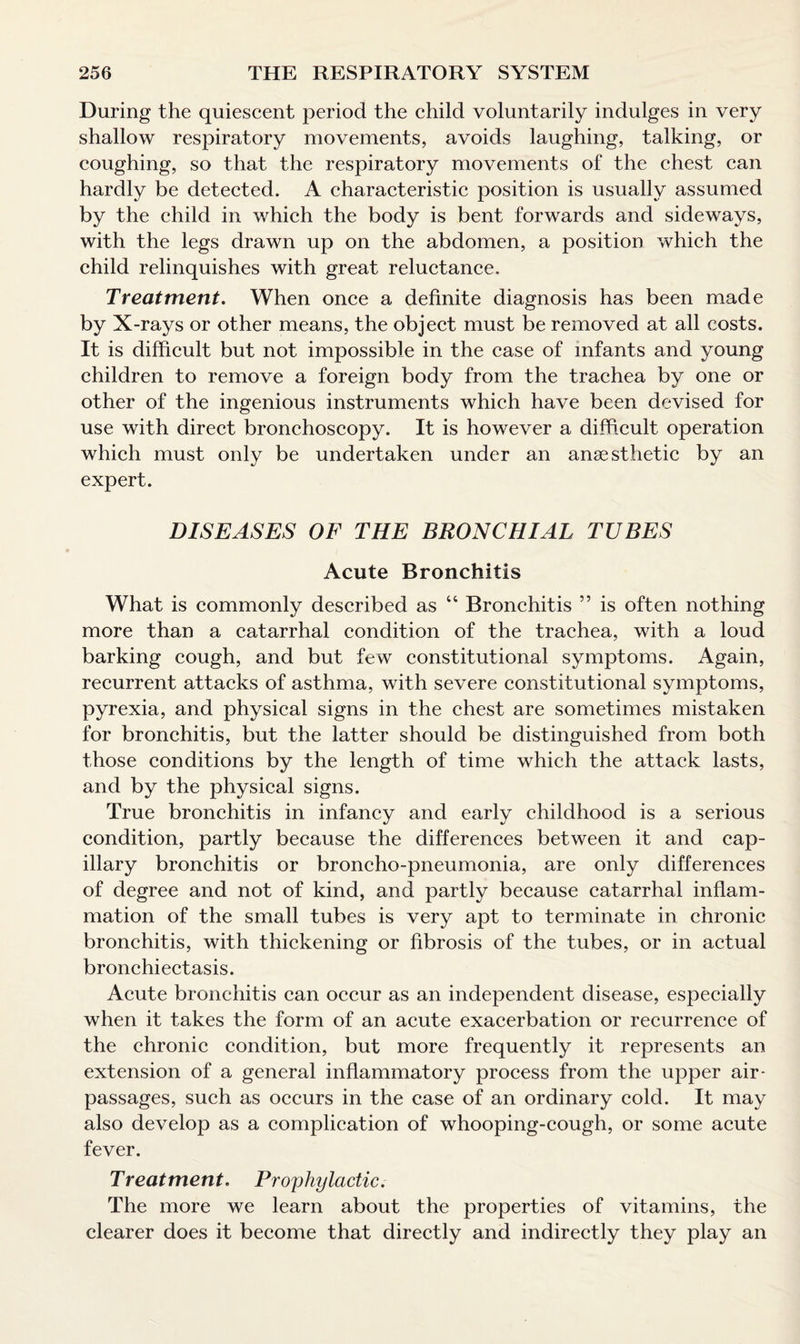 During the quiescent period the child voluntarily indulges in very shallow respiratory movements, avoids laughing, talking, or coughing, so that the respiratory movements of the chest can hardly be detected. A characteristic position is usually assumed by the child in which the body is bent forwards and sideways, with the legs drawn up on the abdomen, a position which the child relinquishes with great reluctance. Treatment. When once a definite diagnosis has been made by X-rays or other means, the object must be removed at all costs. It is difficult but not impossible in the case of infants and young children to remove a foreign body from the trachea by one or other of the ingenious instruments which have been devised for use with direct bronchoscopy. It is however a difficult operation which must only be undertaken under an anaesthetic by an expert. DISEASES OF THE BRONCHIAL TUBES Acute Bronchitis What is commonly described as 44 Bronchitis ” is often nothing more than a catarrhal condition of the trachea, with a loud barking cough, and but few constitutional symptoms. Again, recurrent attacks of asthma, with severe constitutional symptoms, pyrexia, and physical signs in the chest are sometimes mistaken for bronchitis, but the latter should be distinguished from both those conditions by the length of time which the attack lasts, and by the physical signs. True bronchitis in infancy and early childhood is a serious condition, partly because the differences between it and cap¬ illary bronchitis or broncho-pneumonia, are only differences of degree and not of kind, and partly because catarrhal inflam¬ mation of the small tubes is very apt to terminate in chronic bronchitis, with thickening or fibrosis of the tubes, or in actual bronchiectasis. Acute bronchitis can occur as an independent disease, especially when it takes the form of an acute exacerbation or recurrence of the chronic condition, but more frequently it represents an extension of a general inflammatory process from the upper air- passages, such as occurs in the case of an ordinary cold. It may also develop as a complication of whooping-cough, or some acute fever. Treatment. Prophylactic. The more we learn about the properties of vitamins, the clearer does it become that directly and indirectly they play an