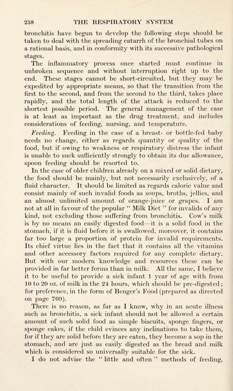 bronchitis have begun to develop the following steps should be taken to deal with the spreading catarrh of the bronchial tubes on a rational basis, and in conformity with its successive pathological stages. The inflammatory process once started must continue in unbroken sequence and without interruption right up to the end. These stages cannot be short-circuited, but they may be expedited by appropriate means, so that the transition from the first to the second, and from the second to the third, takes place rapidly, and the total length of the attack is reduced to the shortest possible period. The general management of the case is at least as important as the drug treatment, and includes considerations of feeding, nursing, and temperature. Feeding. Feeding in the case of a breast- or bottle-fed baby needs no change, either as regards quantity or quality of the food, but if owing to weakness or respiratory distress the infant is unable to suck sufficiently strongly to obtain its due allowance, spoon feeding should be resorted to. In the case of older children already on a mixed or solid dietary, the food should be mainly, but not necessarily exclusively, of a fluid character. It should be limited as regards caloric value and consist mainly of such invalid foods as soups, broths, jellies, and an almost unlimited amount of orange-juice or grapes. I am not at all in favour of the popular 4 4 Milk Diet ” for invalids of any kind, not excluding those suffering from bronchitis. Cow’s milk is by no means an easily digested food—it is a solid food in the stomach, if it is fluid before it is swallowed, moreover, it contains far too large a proportion of protein for invalid requirements. Its chief virtue lies in the fact that it contains all the vitamins and other accessory factors required for any complete dietary. But with our modern knowledge and resources these can be provided in far better forms than in milk. All the same, I believe it to be useful to provide a sick infant 1 year of age with from 10 to 20 oz. of milk in the 24 hours, which should be pre-digested ; for preference, in the form of Benger’s Food (prepared as directed on page 709). There is no reason, as far as I know, why in an acute illness such as bronchitis, a sick infant should not be allowed a certain amount of such solid food as simple biscuits, sponge fingers, or sponge cakes, if the child evinces any inclinations to take them, for if they are solid before they are eaten, they become a sop in the stomach, and are just as easily digested as the bread and milk which is considered so universally suitable for the sick. I do not advise the “ little and often ” methods of feeding,