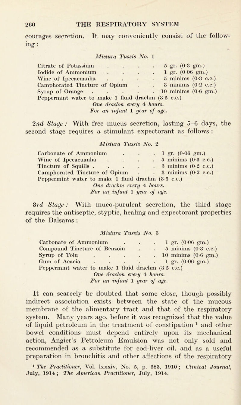 courages secretion. It may conveniently consist of the follow¬ ing : Mistura Tussis No. 1 5 gr. (0-3 gm.) 1 gr. (0-06 gm.) 5 minims (0-3 c.c.) 3 minims (0-2 c.c.) 10 minims (0-6 gm.) Citrate of Potassium Iodide of Ammonium Wine of Ipecacuanha Camphorated Tincture of Opium Syrup of Orange Peppermint water to make 1 fluid drachm (3-5 c.c.) One drachm every 4 hours. For an infant 1 year of age. 2nd Stage : With free mucus secretion, lasting 5-6 days, the second stage requires a stimulant expectorant as follows : Mistura Tussis No. 2 Carbonate of Ammonium . . 1 gr. (0 06 gm.) Wine of Ipecacuanha . . . .5 minims (0-3 c.c.) Tincture of Squills . . . . .3 minims (0-2 c.c.) Camphorated Tincture of Opium . . 3 minims (0-2 c.c.) Peppermint water to make 1 fluid drachm (3-5 c.c.) One drachm every 4 hours. For an infant 1 year of age. 3rd Stage: With muco-purulent secretion, the third stage requires the antiseptic, styptic, healing and expectorant properties of the Balsams : Mistura Tussis No. 3 1 5 Carbonate of Ammonium Compound Tincture of Benzoin Syrup of Tolu ..... Gum of Acacia ..... 1 Peppermint water to make 1 fluid drachm (3-5 c.c.) One drachm every 4 hours. For an infant 1 year of age. gr. (0-06 gm.) minims (0-3 c.c.) 10 minims (0-6 gm.) gr. (0 06 gm.) It can scarcely be doubted that some close, though possibly indirect association exists between the state of the mucous membrane of the alimentary tract and that of the respiratory system. Many years ago, before it was recognized that the value of liquid petroleum in the treatment of constipation 1 and other bowel conditions must depend entirely upon its mechanical action, Angier’s Petroleum Emulsion was not only sold and recommended as a substitute for cod-liver oil, and as a useful preparation in bronchitis and other affections of the respiratory 1 The Practitioner, Vol. lxxxiv, No. 5, p. 583, 1910 ; Clinical Journal, July, 1914 ; The American Practitioner, July, 1914.