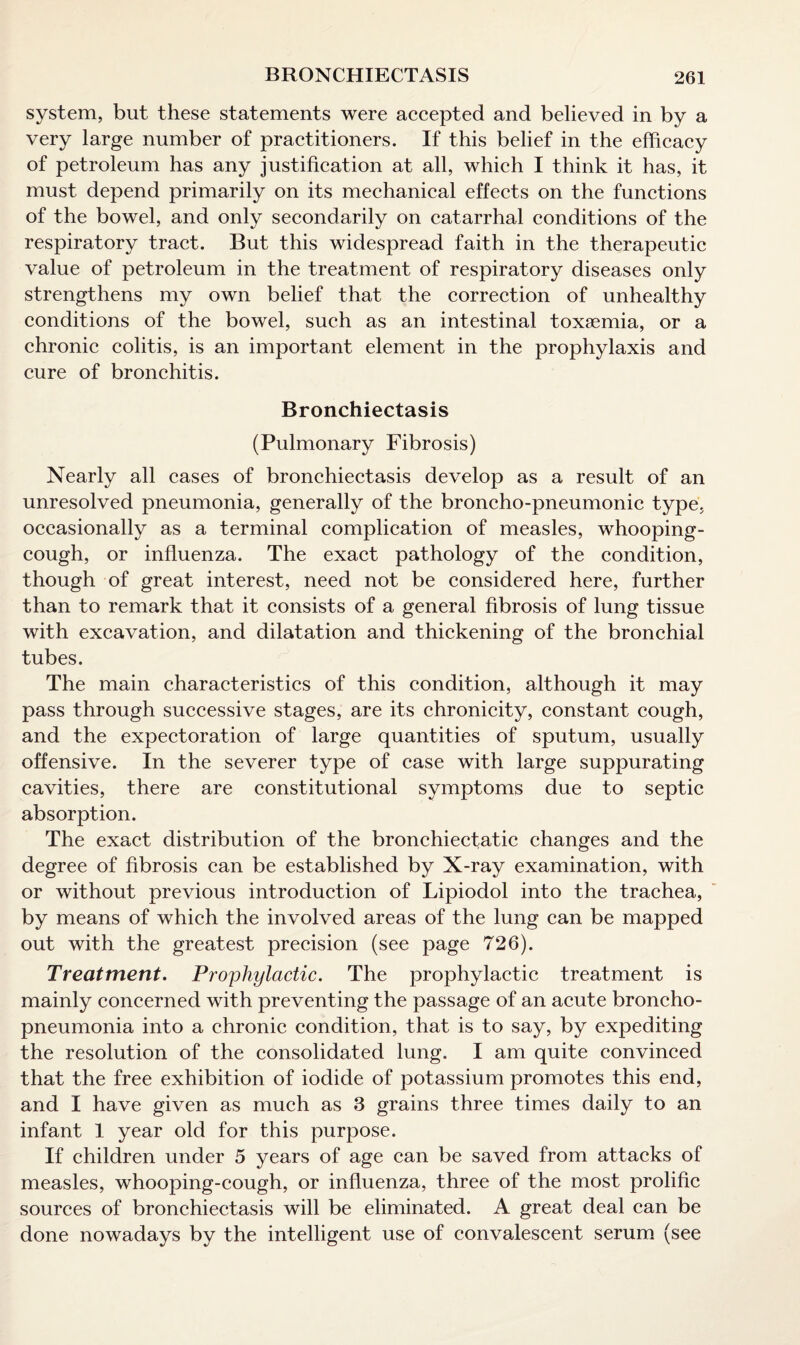 system, but these statements were accepted and believed in by a very large number of practitioners. If this belief in the efficacy of petroleum has any justification at all, which I think it has, it must depend primarily on its mechanical effects on the functions of the bowel, and only secondarily on catarrhal conditions of the respiratory tract. But this widespread faith in the therapeutic value of petroleum in the treatment of respiratory diseases only strengthens my own belief that the correction of unhealthy conditions of the bowel, such as an intestinal toxaemia, or a chronic colitis, is an important element in the prophylaxis and cure of bronchitis. Bronchiectasis (Pulmonary Fibrosis) Nearly all cases of bronchiectasis develop as a result of an unresolved pneumonia, generally of the broncho-pneumonic type, occasionally as a terminal complication of measles, whooping- cough, or influenza. The exact pathology of the condition, though of great interest, need not be considered here, further than to remark that it consists of a general fibrosis of lung tissue with excavation, and dilatation and thickening of the bronchial tubes. The main characteristics of this condition, although it may pass through successive stages, are its chronicity, constant cough, and the expectoration of large quantities of sputum, usually offensive. In the severer type of case with large suppurating cavities, there are constitutional symptoms due to septic absorption. The exact distribution of the bronchiectatic changes and the degree of fibrosis can be established by X-ray examination, with or without previous introduction of Lipiodol into the trachea, by means of which the involved areas of the lung can be mapped out with the greatest precision (see page 726). Treatment. Prophylactic. The prophylactic treatment is mainly concerned with preventing the passage of an acute broncho¬ pneumonia into a chronic condition, that is to say, by expediting the resolution of the consolidated lung. I am quite convinced that the free exhibition of iodide of potassium promotes this end, and I have given as much as 3 grains three times daily to an infant 1 year old for this purpose. If children under 5 years of age can be saved from attacks of measles, whooping-cough, or influenza, three of the most prolific sources of bronchiectasis will be eliminated. A great deal can be done nowadays by the intelligent use of convalescent serum (see