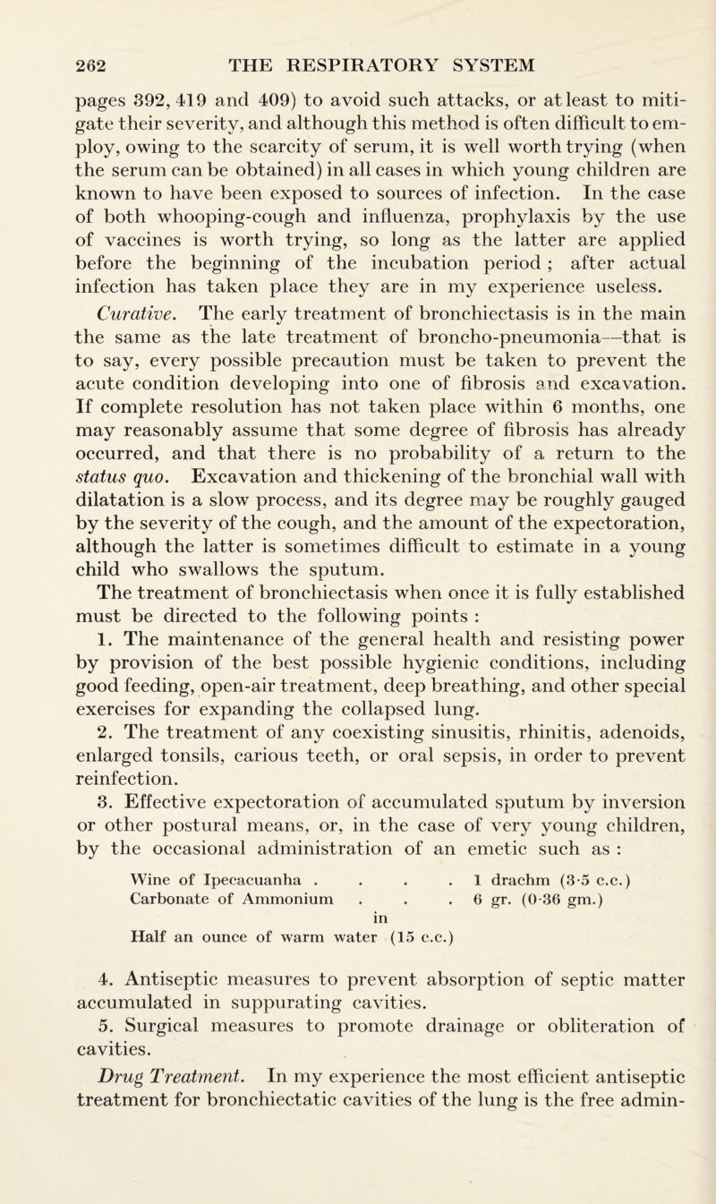 pages 392,419 and 409) to avoid such attacks, or at least to miti¬ gate their severity, and although this method is often difficult to em¬ ploy, owing to the scarcity of serum, it is well worth trying (when the serum can be obtained) in all cases in which young children are known to have been exposed to sources of infection. In the case of both whooping-cough and influenza, prophylaxis by the use of vaccines is worth trying, so long as the latter are applied before the beginning of the incubation period ; after actual infection has taken place they are in my experience useless. Curative. The early treatment of bronchiectasis is in the main the same as the late treatment of broncho-pneumonia—that is to say, every possible precaution must be taken to prevent the acute condition developing into one of fibrosis and excavation. If complete resolution has not taken place within 6 months, one may reasonably assume that some degree of fibrosis has already occurred, and that there is no probability of a return to the status quo. Excavation and thickening of the bronchial wall with dilatation is a slow process, and its degree may be roughly gauged by the severity of the cough, and the amount of the expectoration, although the latter is sometimes difficult to estimate in a young child who swallows the sputum. The treatment of bronchiectasis when once it is fully established must be directed to the following points : 1. The maintenance of the general health and resisting power by provision of the best possible hygienic conditions, including good feeding, open-air treatment, deep breathing, and other special exercises for expanding the collapsed lung. 2. The treatment of any coexisting sinusitis, rhinitis, adenoids, enlarged tonsils, carious teeth, or oral sepsis, in order to prevent reinfection. 3. Effective expectoration of accumulated sputum by inversion or other postural means, or, in the case of very young children, by the occasional administration of an emetic such as : Wine of Ipecacuanha . . . .1 drachm (3-5 c.c.) Carbonate of Ammonium . . . 6 gr. (0-36 gm.) in Half an ounce of warm water (15 c.c.) 4. Antiseptic measures to prevent absorption of septic matter accumulated in suppurating cavities. 5. Surgical measures to promote drainage or obliteration of cavities. Drug Treatment. In my experience the most efficient antiseptic treatment for bronchiectatic cavities of the lung is the free admin-