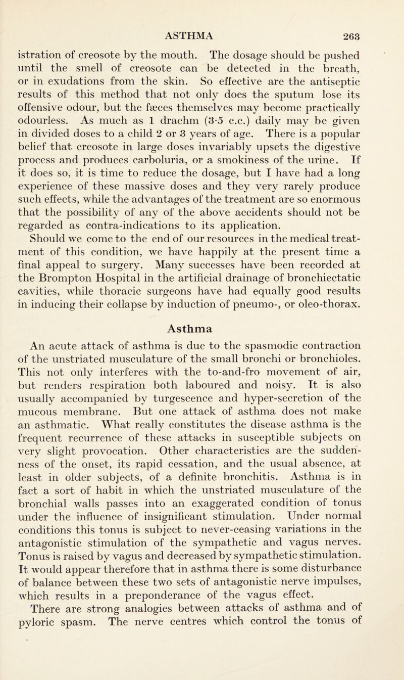 istration of creosote by the mouth. The dosage should be pushed until the smell of creosote can be detected in the breath, or in exudations from the skin. So effective are the antiseptic results of this method that not only does the sputum lose its offensive odour, but the fasces themselves may become practically odourless. As much as 1 drachm (3-5 c.c.) daily may be given in divided doses to a child 2 or 3 years of age. There is a popular belief that creosote in large doses invariably upsets the digestive process and produces carboluria, or a smokiness of the urine. If it does so, it is time to reduce the dosage, but I have had a long experience of these massive doses and they very rarely produce such effects, while the advantages of the treatment are so enormous that the possibility of any of the above accidents should not be regarded as contra-indications to its application. Should we come to the end of our resources in the medical treat¬ ment of this condition, we have happily at the present time a final appeal to surgery. Many successes have been recorded at the Brompton Hospital in the artificial drainage of bronchiectatic cavities, while thoracic surgeons have had equally good results in inducing their collapse by induction of pneumo-, or oleo-thorax. Asthma An acute attack of asthma is due to the spasmodic contraction of the unstriated musculature of the small bronchi or bronchioles. This not only interferes with the to-and-fro movement of air, but renders respiration both laboured and noisy. It is also usually accompanied by turgescence and hyper-secretion of the mucous membrane. But one attack of asthma does not make an asthmatic. What really constitutes the disease asthma is the frequent recurrence of these attacks in susceptible subjects on very slight provocation. Other characteristics are the sudden¬ ness of the onset, its rapid cessation, and the usual absence, at least in older subjects, of a definite bronchitis. Asthma is in fact a sort of habit in which the unstriated musculature of the bronchial walls passes into an exaggerated condition of tonus under the influence of insignificant stimulation. Under normal conditions this tonus is subject to never-ceasing variations in the antagonistic stimulation of the sympathetic and vagus nerves. Tonus is raised by vagus and decreased by sympathetic stimulation. It would appear therefore that in asthma there is some disturbance of balance between these two sets of antagonistic nerve impulses, which results in a preponderance of the vagus effect. There are strong analogies between attacks of asthma and of pyloric spasm. The nerve centres which control the tonus of