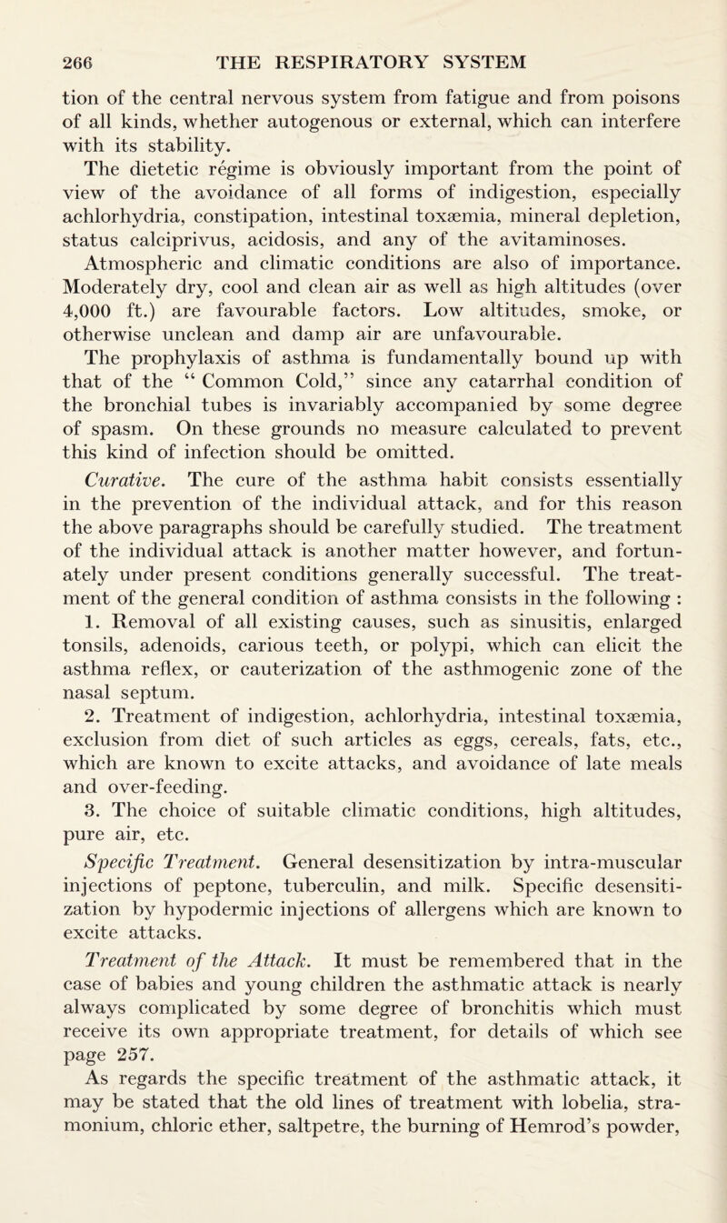 tion of the central nervous system from fatigue and from poisons of all kinds, whether autogenous or external, which can interfere with its stability. The dietetic regime is obviously important from the point of view of the avoidance of all forms of indigestion, especially achlorhydria, constipation, intestinal toxaemia, mineral depletion, status calciprivus, acidosis, and any of the avitaminoses. Atmospheric and climatic conditions are also of importance. Moderately dry, cool and clean air as well as high altitudes (over 4,000 ft.) are favourable factors. Low altitudes, smoke, or otherwise unclean and damp air are unfavourable. The prophylaxis of asthma is fundamentally bound up with that of the “ Common Cold,” since any catarrhal condition of the bronchial tubes is invariably accompanied by some degree of spasm. On these grounds no measure calculated to prevent this kind of infection should be omitted. Curative. The cure of the asthma habit consists essentially in the prevention of the individual attack, and for this reason the above paragraphs should be carefully studied. The treatment of the individual attack is another matter however, and fortun¬ ately under present conditions generally successful. The treat¬ ment of the general condition of asthma consists in the following : 1. Removal of all existing causes, such as sinusitis, enlarged tonsils, adenoids, carious teeth, or polypi, which can elicit the asthma reflex, or cauterization of the asthmogenic zone of the nasal septum. 2. Treatment of indigestion, achlorhydria, intestinal toxaemia, exclusion from diet of such articles as eggs, cereals, fats, etc., which are known to excite attacks, and avoidance of late meals and over-feeding. 3. The choice of suitable climatic conditions, high altitudes, pure air, etc. Specific Treatment. General desensitization by intra-muscular injections of peptone, tuberculin, and milk. Specific desensiti¬ zation by hypodermic injections of allergens which are known to excite attacks. Treatment of the Attack. It must be remembered that in the case of babies and young children the asthmatic attack is nearly always complicated by some degree of bronchitis which must receive its own appropriate treatment, for details of which see page 257. As regards the specific treatment of the asthmatic attack, it may be stated that the old lines of treatment with lobelia, stra¬ monium, chloric ether, saltpetre, the burning of Hemrod’s powder,