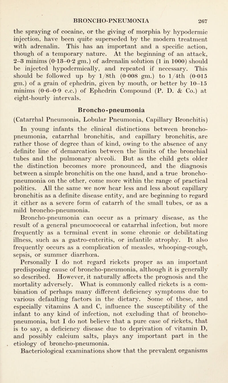 the spraying of cocaine, or the giving of morphia by hypodermic injection, have been quite superseded by the modern treatment with adrenalin. This has an important and a specific action, though of a temporary nature. At the beginning of an attack, 2-3 minims (0T3-0-2 gm.) of adrenalin solution (1 in 1000) should be injected hypodermically, and repeated if necessary. This should be followed up by l/8th (0-008 gm.) to l/4th (0-015 gm.) of a grain of ephedrin, given by mouth, or better by 10-15 minims (0-6-0-9 c.c.) of Ephedrin Compound (P. D. & Co.) at eight-hourly intervals. Broncho-pneumonia (Catarrhal Pneumonia, Lobular Pneumonia, Capillary Bronchitis) In young infants the clinical distinctions between broncho¬ pneumonia, catarrhal bronchitis, and capillary bronchitis, are rather those of degree than of kind, owing to the absence of any definite line of demarcation between the limits of the bronchial tubes and the pulmonary alveoli. But as the child gets older the distinction becomes more pronounced, and the diagnosis between a simple bronchitis on the one hand, and a true broncho¬ pneumonia on the other, come more within the range of practical politics. All the same we now hear less and less about capillary bronchitis as a definite disease entity, and are beginning to regard it either as a severe form of catarrh of the small tubes, or as a mild broncho-pneumonia. Broncho-pneumonia can occur as a primary disease, as the result of a general pneumococcal or catarrhal infection, but more frequently as a terminal event in some chronic or debilitating illness, such as a gastro-enteritis, or infantile atrophy. It also frequently occurs as a complication of measles, whooping-cough, sepsis, or summer diarrhoea. Personally I do not regard rickets proper as an important predisposing cause of broncho-pneumonia, although it is generally so described. However, it naturally affects the prognosis and the mortality adversely. What is commonly called rickets is a com¬ bination of perhaps many different deficiency symptoms due to various defaulting factors in the dietary. Some of these, and especially vitamins A and C, influence the susceptibility of the infant to any kind of infection, not excluding that of broncho¬ pneumonia, but I do not believe that a pure case of rickets, that is to say, a deficiency disease due to deprivation of vitamin D, and possibly calcium salts, plays any important part in the . etiology of broncho-pneumonia. Bacteriological examinations show that the prevalent organisms