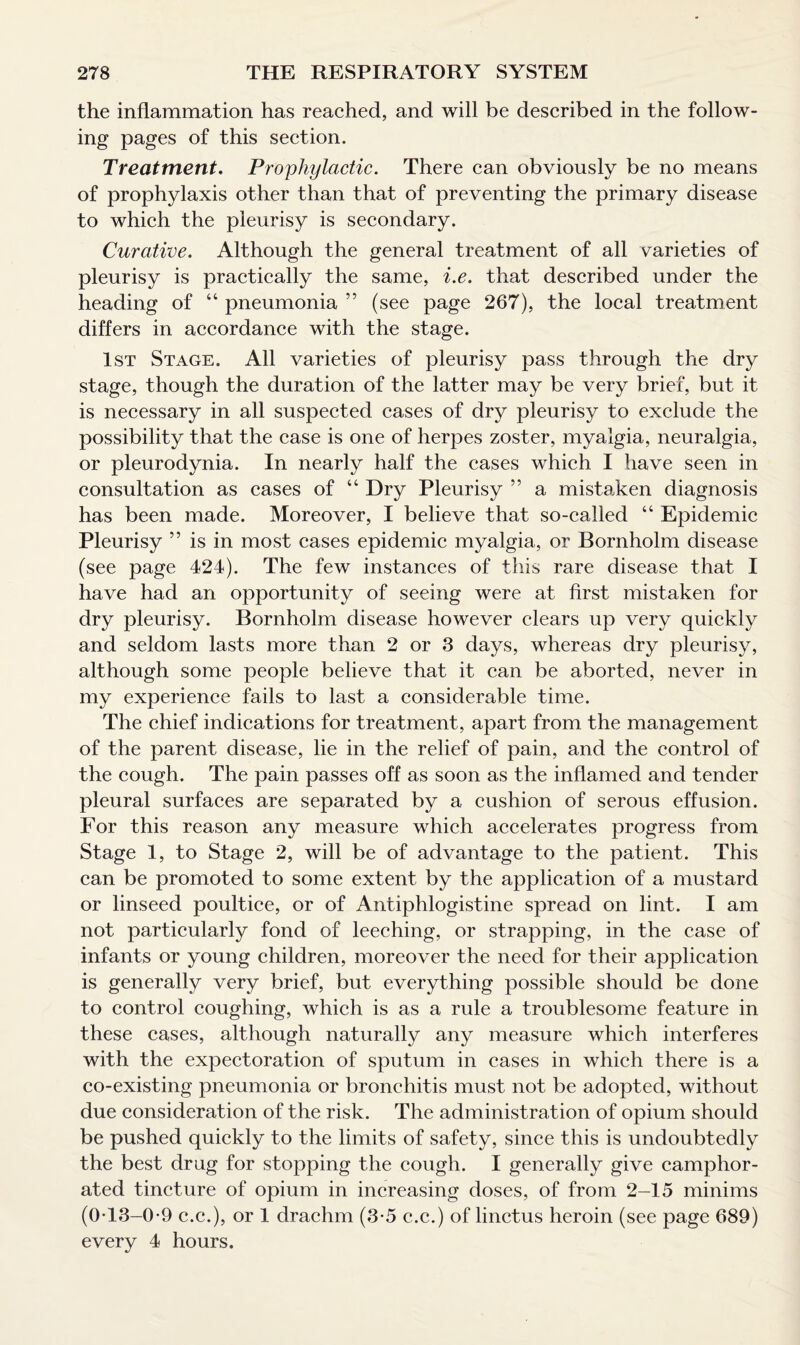 the inflammation has reached, and will be described in the follow¬ ing pages of this section. Treatment. Prophylactic. There can obviously be no means of prophylaxis other than that of preventing the primary disease to which the pleurisy is secondary. Curative. Although the general treatment of all varieties of pleurisy is practically the same, i.e. that described under the heading of “ pneumonia ” (see page 267), the local treatment differs in accordance with the stage. 1st Stage. All varieties of pleurisy pass through the dry stage, though the duration of the latter may be very brief, but it is necessary in all suspected cases of dry pleurisy to exclude the possibility that the case is one of herpes zoster, myalgia, neuralgia, or pleurodynia. In nearly half the cases which I have seen in consultation as cases of “ Dry Pleurisy ” a mistaken diagnosis has been made. Moreover, I believe that so-called “ Epidemic Pleurisy ” is in most cases epidemic myalgia, or Bornholm disease (see page 424). The few instances of this rare disease that I have had an opportunity of seeing were at first mistaken for dry pleurisy. Bornholm disease however clears up very quickly and seldom lasts more than 2 or 3 days, whereas dry pleurisy, although some people believe that it can be aborted, never in my experience fails to last a considerable time. The chief indications for treatment, apart from the management of the parent disease, lie in the relief of pain, and the control of the cough. The pain passes off as soon as the inflamed and tender pleural surfaces are separated by a cushion of serous effusion. For this reason any measure which accelerates progress from Stage 1, to Stage 2, will be of advantage to the patient. This can be promoted to some extent by the application of a mustard or linseed poultice, or of Antiphlogistine spread on lint. I am not particularly fond of leeching, or strapping, in the case of infants or young children, moreover the need for their application is generally very brief, but everything possible should be done to control coughing, which is as a rule a troublesome feature in these cases, although naturally any measure which interferes with the expectoration of sputum in cases in which there is a co-existing pneumonia or bronchitis must not be adopted, without due consideration of the risk. The administration of opium should be pushed quickly to the limits of safety, since this is undoubtedly the best drug for stopping the cough. I generally give camphor¬ ated tincture of opium in increasing doses, of from 2-15 minims (013-0-9 c.c.), or 1 drachm (3-5 c.c.) of linctus heroin (see page 689) every 4 hours.